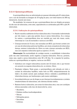 AS AÇÕES DE PROMOÇÃO À SAÚDE E PREVENÇÃO DA DOENÇA




2.2.4 Quimioprofilaxia

      A quimioprofilaxia deve ser administrada em pessoas infectadas pelo M. tuberculosis,
com o uso da isoniazida na dosagem de 10 mg/kg de peso, com total máximo de 300 mg
diariamente, durante seis meses.
      Na atualidade, há consenso de que a quimioprofilaxia deve ser dirigida aos grupos
de alto risco de tuberculose, entre estes, especialmente os coinfectados pelo HIV e pelo M.
tuberculosis.

      2.2.4.1 Indicações de quimioprofilaxia
       Recém-nascidos coabitantes de foco tuberculoso ativo. A isoniazida é administrada
        por três meses e, após esse período, faz-se à prova tuberculínica. Se a criança
        for reatora, a quimioprofilaxia deve ser mantida por mais três meses; senão,
        interrompe-se o uso da isoniazida e vacina-se com BCG.
       Crianças menores de 15 anos, não vacinadas com BCG, que tiveram contato com
        um caso de tuberculose pulmonar bacilífera, sem sinais compatíveis de tuberculose
        doença, reatores à tuberculina de 10mm ou mais; crianças vacinadas com BCG,
        mas com resposta à tuberculina igual ou superior a 15 mm.
      Observação: Na eventualidade de contágio recente, a sensibilidade à tuberculina
pode não estar exteriorizada, sendo negativa a resposta tuberculina. Deve-se, portanto,
nesse caso, repetir a prova tuberculínica entre 40 e 60 dias. Se a resposta for positiva,
indica-se a quimioprofilaxia; se negativa, vacina-se com BCG.

       Indivíduos com viragem tuberculínica recente (até 12 meses), isto é, que tiveram
        um aumento na resposta tuberculínica de, no mínimo, 10mm.
       População indígena. Neste grupo, a quimioprofilaxia está indicada em todo o
        contato de tuberculoso bacilífero, reator forte ao PPD, independentemente da
        idade e do estado vacinal, após avaliação clínica e afastada a possibilidade de
        tuberculose-doença, por baciloscopia e pelo exame radiológico.
       Imunodeprimidos por uso de drogas ou por doenças imunodepressoras e contatos
        intradomiciliares de tuberculosos, sob criteriosa decisão médica.
       Reatores fortes à tuberculina, sem sinais de tuberculose ativa, mas com condições
        clínicas associadas a alto risco de desenvolvê-la, como:
        • Alcoolismo.
        • Diabetes mellitus insulinodependente.
        • Silicose.
        • Nefropatias graves.
        • Sarcoidose.
        • Linfomas.

                                            35
 