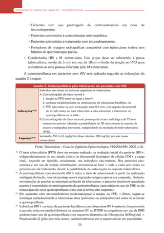 ATENÇÃO À SAÚDE DO ADULTO – TUBERCULOSE




             • Pacientes com uso             prolongado       de    corticoesteróides       em     dose      de
               imunodepressão.
             • Pacientes submetidos à quimioterapia antineoplásica.
             • Pacientes submetidos a tratamento com imunodepressores.
             • Portadores de imagens radiográficas compatível com tuberculose inativa sem
               história de quimioterapia prévia.
           Coinfectados HIV e M. tuberculosis. Este grupo deve ser submetido à prova
            tuberculínica, sendo de 5 mm em vez de 10mm o limite da reação ao PPD para
            considerar-se uma pessoa infectada pelo M.tuberculosis.
     A quimioprofilaxia em pacientes com HIV será aplicada segundo as indicações do
quadro 3 a seguir.

                 Quadro 3: Quimioprofilaxia para tuberculose em pacientes com HIV
                      Indivíduo sem sinais ou sintomas sugestivos de tuberculose:
                      A. Com radiografia de tórax normal e
                         1. reação ao PPD maior ou igual a 5mm(3),
                         2. contatos intradomiciliares ou institucionais de tuberculose bacilífera, ou
                         3. PPD não-reator ou com enduração entre 0-4 mm, com registro documental
  Indicações(1)(2)          de ter sido reator ao teste tuberculino e não submetido a tratamento ou
                            quimioprofilaxia na ocasião.
                      B. Com radiografia de tórax anormal: presença de cicatriz radiológica de TB sem
                         tratamento anterior (afastada a possibilidade de TB ativa através de exames de
                         escarro e radigrafias anteriores), independente do resultado do teste tuberculino
                         (PPD).
                      Isoniazida, VO, 5-10 mg/kg/dia (dose máxima: 300 mg/dia) por seis meses
      Esquema(3)(4)
                      consecutivos.

                  Fonte: Tuberculose – Guia de Vigilância Epidemiológica. FUNASA/MS. 2002. p.41.
(1)
      O teste tuberculínico (PPD) deve ser sempre realizado na avaliação inicial do paciente HIV+,
      independentemente do seu estado clínico ou laboratorial (contagem de células CD4+ e carga
      viral), devendo ser repetido, anualmente, nos indivíduos não-reatores. Nos pacientes não-
      reatores e em uso de terapia antiretroviral, recomenda-se fazer o teste a cada seis meses no
      primeiro ano de tratamento, devido à possibilidade de restauração da resposta tuberculínica.
(2)
      A quimioprofilaxia com isoniazida (INH) reduz o risco de adoecimento a partir da reativação
      endógena do bacilo, mas não protege contra exposição exógena após a sua suspensão. Portanto,
      em situações de possível re-exposição ao bacilo da tuberculose, o paciente deverá ser reavaliado
      quanto à necessidade de prolongamento da quimioprofilaxia (caso esteja em uso de INH) ou de
      instauração de nova quimioprofilaxia (caso esta já tenha sido suspensa).
(3)
      Em pacientes com imunodeficiência moderada/grave e reação ao PPD >10mm, sugere-se
      investigar cuidadosamente a tuberculose ativa (pulmonar ou extrapulmonar) antes de se iniciar
      a quimioprofilaxia.
(4)
      Indivíduos HIV+ contatos de pacientes bacilíferos com tuberculose INH-resistente documentada
      e que não estão em uso de inibidores da proteases (IP) ou ITRNN incompatíveis com uso de RMP    ,
      poderão fazer uso de quimioprofilaxia com esquema alternativo de Rifampicina (600mg/dia) +
      Pirazinamida (2 g/dia) por dois meses, preferencialmente sob a supervisão de um especialista.
                                                      36
 