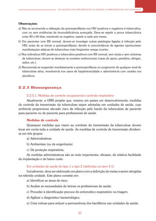 AS AÇÕES DE PROMOÇÃO À SAÚDE E PREVENÇÃO DA DOENÇA




Observações:
a) Não se recomenda a utilização da quimioprofilaxia nos HIV positivos e negativos à tuberculina,
   com ou sem evidências de imunodeficiência avançada. Deve-se repetir a prova tuberculínica
   entre 40 e 60 dias; mantendo-se negativa, repetir a cada seis meses.
b) Em pacientes com RX normal, devem-se investigar outras patologias ligadas à infecção pelo
   HIV, antes de se iniciar a quimioprofilaxia, devido à concomitância de agentes oportunistas/
   manifestações atípicas de tuberculose mais freqüentes nessas coortes.
c) Nos indivíduos HIV positivos e tuberculino-positivos com RX normal, sem sinais e sem sintomas
   de tuberculose, devem-se destacar os contatos institucionais (casas de apoio, presídios, abrigos,
   asilos, etc.).
d) Recomenda-se suspender imediatamente a quimioprofilaxia no surgimento de qualquer sinal de
   tuberculose ativa, monitorá-la nos casos de hepatotoxicidade e administrá-la com cautela nos
   alcoólicos.



2.2.5 Biossegurança

      2.2.5.1. Medidas de controle ocupacional e controle respiratório
      Atualmente, a OMS propõe que, mesmo em países em desenvolvimento, medidas
de controle da transmissão da tuberculose sejam adotadas em unidades de saúde, cujo
ambiente proporcione elevado risco de infecção pelo bacilo da tuberculose de paciente
para paciente ou de paciente para profissionais de saúde.

      Medidas de controle
      Quaisquer medidas que visem ao combate da transmissão da tuberculose devem
levar em conta toda a unidade de saúde. As medidas de controle de transmissão dividem-
se em três grupos:
      a) Administrativas.
      b) Ambientais (ou de engenharia).
      c) De proteção respiratória.
     As medidas administrativas são as mais importantes, eficazes, de relativa facilidade
de implantação e de baixo custo.

      Em unidades de saúde do tipo 1 e tipo 2 (definidas na item 4.1)
      Inicialmente, deve ser elaborado um plano com a definição de metas a serem atingidas
na referida unidade. Este plano consiste em:
      a) Identificar as áreas de risco.
      b) Avaliar as necessidades de treinar os profissionais de saúde.
      c) Proceder à identificação precoce do sintomático respiratório na triagem.
      d) Agilizar o diagnóstico bacteriológico.
      e) Criar rotinas para reduzir a permanência dos bacilíferos nas unidades de saúde.


                                                37
 