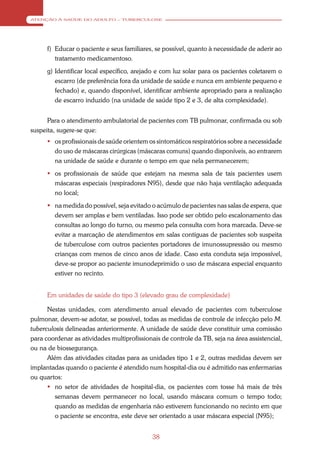 ATENÇÃO À SAÚDE DO ADULTO – TUBERCULOSE




      f) Educar o paciente e seus familiares, se possível, quanto à necessidade de aderir ao
         tratamento medicamentoso.
      g) Identificar local específico, arejado e com luz solar para os pacientes coletarem o
         escarro (de preferência fora da unidade de saúde e nunca em ambiente pequeno e
         fechado) e, quando disponível, identificar ambiente apropriado para a realização
         de escarro induzido (na unidade de saúde tipo 2 e 3, de alta complexidade).


      Para o atendimento ambulatorial de pacientes com TB pulmonar, confirmada ou sob
suspeita, sugere-se que:
       os profissionais de saúde orientem os sintomáticos respiratórios sobre a necessidade
        do uso de máscaras cirúrgicas (máscaras comuns) quando disponíveis, ao entrarem
        na unidade de saúde e durante o tempo em que nela permanecerem;
       os profissionais de saúde que estejam na mesma sala de tais pacientes usem
        máscaras especiais (respiradores N95), desde que não haja ventilação adequada
        no local;
       na medida do possível, seja evitado o acúmulo de pacientes nas salas de espera, que
        devem ser amplas e bem ventiladas. Isso pode ser obtido pelo escalonamento das
        consultas ao longo do turno, ou mesmo pela consulta com hora marcada. Deve-se
        evitar a marcação de atendimentos em salas contíguas de pacientes sob suspeita
        de tuberculose com outros pacientes portadores de imunossupressão ou mesmo
        crianças com menos de cinco anos de idade. Caso esta conduta seja impossível,
        deve-se propor ao paciente imunodeprimido o uso de máscara especial enquanto
        estiver no recinto.


      Em unidades de saúde do tipo 3 (elevado grau de complexidade)

      Nestas unidades, com atendimento anual elevado de pacientes com tuberculose
pulmonar, devem-se adotar, se possível, todas as medidas de controle de infecção pelo M.
tuberculosis delineadas anteriormente. A unidade de saúde deve constituir uma comissão
para coordenar as atividades multiprofissionais de controle da TB, seja na área assistencial,
ou na de biossegurança.
      Além das atividades citadas para as unidades tipo 1 e 2, outras medidas devem ser
implantadas quando o paciente é atendido num hospital-dia ou é admitido nas enfermarias
ou quartos:
       no setor de atividades de hospital-dia, os pacientes com tosse há mais de três
         semanas devem permanecer no local, usando máscara comum o tempo todo;
         quando as medidas de engenharia não estiverem funcionando no recinto em que
         o paciente se encontra, este deve ser orientado a usar máscara especial (N95);


                                             38
 