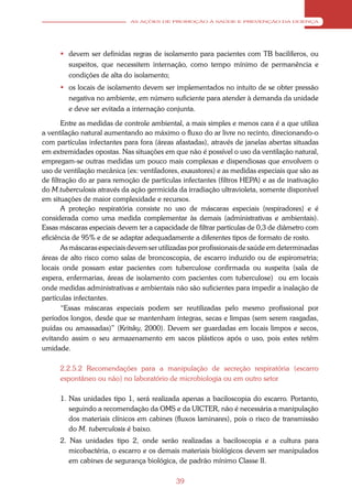 AS AÇÕES DE PROMOÇÃO À SAÚDE E PREVENÇÃO DA DOENÇA




       devem ser definidas regras de isolamento para pacientes com TB bacilíferos, ou
        suspeitos, que necessitem internação, como tempo mínimo de permanência e
        condições de alta do isolamento;
       os locais de isolamento devem ser implementados no intuito de se obter pressão
        negativa no ambiente, em número suficiente para atender à demanda da unidade
        e deve ser evitada a internação conjunta.

       Entre as medidas de controle ambiental, a mais simples e menos cara é a que utiliza
a ventilação natural aumentando ao máximo o fluxo do ar livre no recinto, direcionando-o
com partículas infectantes para fora (áreas afastadas), através de janelas abertas situadas
em extremidades opostas. Nas situações em que não é possível o uso da ventilação natural,
empregam-se outras medidas um pouco mais complexas e dispendiosas que envolvem o
uso de ventilação mecânica (ex: ventiladores, exaustores) e as medidas especiais que são as
de filtração do ar para remoção de partículas infectantes (filtros HEPA) e as de inativação
do M.tuberculosis através da ação germicida da irradiação ultravioleta, somente disponível
em situações de maior complexidade e recursos.
       A proteção respiratória consiste no uso de máscaras especiais (respiradores) e é
considerada como uma medida complementar às demais (administrativas e ambientais).
Essas máscaras especiais devem ter a capacidade de filtrar partículas de 0,3 de diâmetro com
eficiência de 95% e de se adaptar adequadamente a diferentes tipos de formato de rosto.
       As máscaras especiais devem ser utilizadas por profissionais de saúde em determinadas
áreas de alto risco como salas de broncoscopia, de escarro induzido ou de espirometria;
locais onde possam estar pacientes com tuberculose confirmada ou suspeita (sala de
espera, enfermarias, áreas de isolamento com pacientes com tuberculose) ou em locais
onde medidas administrativas e ambientais não são suficientes para impedir a inalação de
partículas infectantes.
       “Essas máscaras especiais podem ser reutilizadas pelo mesmo profissional por
períodos longos, desde que se mantenham íntegras, secas e limpas (sem serem rasgadas,
puídas ou amassadas)” (Kritsky, 2000). Devem ser guardadas em locais limpos e secos,
evitando assim o seu armazenamento em sacos plásticos após o uso, pois estes retêm
umidade.

      2.2.5.2 Recomendações para a manipulação de secreção respiratória (escarro
      espontâneo ou não) no laboratório de microbiologia ou em outro setor

      1. Nas unidades tipo 1, será realizada apenas a baciloscopia do escarro. Portanto,
         seguindo a recomendação da OMS e da UICTER, não é necessária a manipulação
         dos materiais clínicos em cabines (fluxos laminares), pois o risco de transmissão
         do M. tuberculosis é baixo.
      2. Nas unidades tipo 2, onde serão realizadas a baciloscopia e a cultura para
         micobactéria, o escarro e os demais materiais biológicos devem ser manipulados
         em cabines de segurança biológica, de padrão mínimo Classe II.

                                            39
 