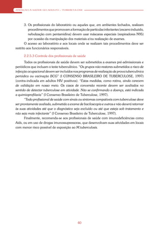 ATENÇÃO À SAÚDE DO ADULTO – TUBERCULOSE




       3. Os profissionais do laboratório ou aqueles que, em ambientes fechados, realizam
          procedimentos que promovam a formação de partículas infectantes (escarro induzido,
          nebulização com pentamidina) devem usar máscaras especiais (respiradores N95)
          por ocasião da manipulação dos materiais e/ou realização de exames.
       O acesso ao laboratório e aos locais onde se realizam tais procedimentos deve ser
restrito aos funcionários responsáveis.

      2.2.5.3 Controle dos profissionais de saúde
      Todos os profissionais de saúde devem ser submetidos a exames pré-admissionais e
periódicos que incluam o teste tuberculínico. “Os grupos não-reatores submetidos a risco de
infecção ocupacional devem ser incluídos nos programas de realização de prova tuberculínica
periódica ou vacinação BCG” (I CONSENSO BRASILEIRO DE TUBERCULOSE, 1997)
(contra-indicada em adultos HIV positivos). “Estas medidas, como rotina, ainda carecem
de validação em nosso meio. Os casos de conversão recente devem ser avaliados no
sentido de detectar tuberculose em atividade. Não se confirmando a doença, está indicada
a quimioprofilaxia” (I Consenso Brasileiro de Tuberculose, 1997).
      “Todo profissional de saúde com sinais ou sintomas compatíveis com tuberculose deve
ser prontamente avaliado, submetido a exame de baciloscopia e outros e não deverá retornar
às suas atividades até que o diagnóstico seja excluído ou até que esteja sob tratamento e
não seja mais infectante” (I Consenso Brasileiro de Tuberculose, 1997).
      Finalmente, recomenda-se aos profissionais de saúde com imunodeficiências como
Aids, ou em uso de drogas imunossupressoras, que desenvolvam suas atividades em locais
com menor risco possível de exposição ao M.tuberculosis.




                                            40
 