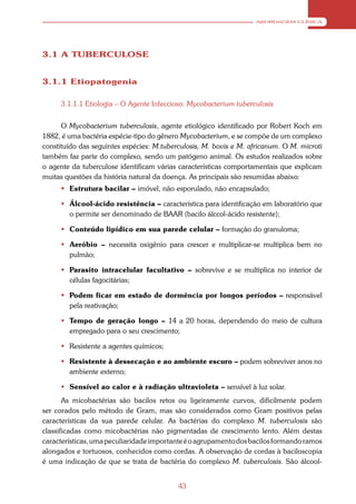 ABORDAGEM CLÍNICA




3.1 A TUBERCULOSE


3.1.1 Etiopatogenia

     3.1.1.1 Etiologia – O Agente Infeccioso: Mycobacterium tuberculosis


      O Mycobacterium tuberculosis, agente etiológico identificado por Robert Koch em
1882, é uma bactéria espécie-tipo do gênero Mycobacterium, e se compõe de um complexo
constituído das seguintes espécies: M.tuberculosis, M. bovis e M. africanum. O M. microti
também faz parte do complexo, sendo um patógeno animal. Os estudos realizados sobre
o agente da tuberculose identificam várias características comportamentais que explicam
muitas questões da história natural da doença. As principais são resumidas abaixo:
      Estrutura bacilar – imóvel, não esporulado, não encapsulado;

      Álcool-ácido resistência – característica para identificação em laboratório que
       o permite ser denominado de BAAR (bacilo álccol-ácido resistente);

      Conteúdo lipídico em sua parede celular – formação do granuloma;

      Aeróbio – necessita oxigênio para crescer e multiplicar-se multiplica bem no
       pulmão;

      Parasito intracelular facultativo – sobrevive e se multiplica no interior de
       células fagocitárias;

      Podem ficar em estado de dormência por longos períodos – responsável
       pela reativação;

      Tempo de geração longo – 14 a 20 horas, dependendo do meio de cultura
       empregado para o seu crescimento;

      Resistente a agentes químicos;

      Resistente à dessecação e ao ambiente escuro – podem sobreviver anos no
       ambiente externo;

      Sensível ao calor e à radiação ultravioleta – sensível à luz solar.
       As micobactérias são bacilos retos ou ligeiramente curvos, dificilmente podem
ser corados pelo método de Gram, mas são considerados como Gram positivos pelas
características da sua parede celular. As bactérias do complexo M. tuberculosis são
classificadas como micobactérias não pigmentadas de crescimento lento. Além destas
características, uma peculiaridade importante é o agrupamento dos bacilos formando ramos
alongados e tortuosos, conhecidos como cordas. A observação de cordas à baciloscopia
é uma indicação de que se trata de bactéria do complexo M. tuberculosis. São álcool-


                                           43
 
