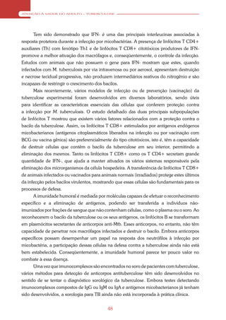 ATENÇÃO À SAÚDE DO ADULTO – TUBERCULOSE




      Tem sido demonstrado que IFN- é uma das principais interleucinas associadas à
resposta protetora durante a infecção por micobactérias. A presença de linfócitos T CD4+
auxiliares (Th) com fenótipo Th1 e de linfócitos T CD8+ citotóxicos produtores de IFN-
promove a melhor ativação dos macrófagos e, conseqüentemente, o controle da infecção.
Estudos com animais que não possuem o gene para IFN- mostram que estes, quando
infectados com M. tuberculosis por via intravenosa ou por aerosol, apresentam destruição
e necrose tecidual progressiva, não produzem intermediários reativos do nitrogênio e são
incapazes de restringir o crescimento dos bacilos.
      Mais recentemente, vários modelos de infecção ou de prevenção (vacinação) da
tuberculose experimental foram desenvolvidos em diversos laboratórios, sendo úteis
para identificar as características essenciais das células que conferem proteção contra
a infecção por M. tuberculosis. O estudo detalhado das duas principais subpopulações
de linfócitos T mostrou que existem vários fatores relacionados com a proteção contra o
bacilo da tuberculose. Assim, os linfócitos T CD8+ estimulados por antígenos endógenos
micobacterianos (antígenos citoplasmáticos liberados na infecção ou por vacinação com
BCG ou vacina gênica) são preferencialmente do tipo citotóxicos, isto é, têm a capacidade
de destruir células que contêm o bacilo da tuberculose em seu interior, permitindo a
eliminação dos mesmos. Tanto os linfócitos T CD8+ como os T CD4+ secretam grande
quantidade de IFN-, que ajuda a manter ativados os vários sistemas responsáveis pela
eliminação dos microrganismos da célula hospedeira. A transferência de linfócitos T CD8+
de animais infectados ou vacinados para animais normais (irradiados) protege estes últimos
da infecção pelos bacilos virulentos, mostrando que essas células são fundamentais para os
processos de defesa.
      A imunidade humoral é mediada por moléculas capazes de efetuar o reconhecimento
específico e a eliminação de antígenos, podendo ser transferida a indivíduos não-
imunizados por frações de sangue que não contenham células, como o plasma ou o soro. Ao
reconhecerem o bacilo da tuberculose ou os seus antígenos, os linfócitos B se transformam
em plasmócitos secretantes de anticorpos anti-Mtb. Esses anticorpos, no entanto, não têm
capacidade de penetrar nos macrófagos infectados e destruir o bacilo. Embora anticorpos
específicos possam desempenhar um papel na resposta dos neutrófilos à infecção por
micobactéria, a participação dessas células na defesa contra a tuberculose ainda não está
bem estabelecida. Conseqüentemente, a imunidade humoral parece ter pouco valor no
combate à essa doença.
      Uma vez que imunocomplexos são encontrados no soro de pacientes com tuberculose,
vários métodos para detecção de anticorpos antituberculose têm sido desenvolvidos no
sentido de se tentar o diagnóstico sorológico da tuberculose. Embora testes detectando
imunocomplexos compostos de IgG ou IgM ou IgA e antígenos micobacterianos já tenham
sido desenvolvidos, a sorologia para TB ainda não está incorporada à prática clínica.


                                            48
 