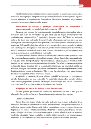 ABORDAGEM CLÍNICA




      Nos últimos dez anos, muitos conhecimentos novos sobre os mecanismos imunológicos
associados à infecção por Mtb permitiram que se compreendesse melhor por que algumas
pessoas adoecem e a maioria nunca desenvolve a forma ativa da doença. Alguns desses
novos conhecimentos estão resumidos abaixo.

      Mecanismos de escape à proteção imunológica do hospedeiro –
      imunossupressão – o modelo da infecção pelo HIV
       Os casos mais comuns de imunossupressão associados com a tuberculose são os
indivíduos com Aids, os estressados, os que fazem uso de drogas imunossupressoras,
os alcoólatras e os desnutridos. O mecanismo de aparecimento da TB em um indivíduo
pode se dar tanto pela reativação de uma infecção tuberculosa pregressa, como de uma
reinfecção ou de uma infecção recente (primária). Estudos em pessoas infectadas pelo HIV,
a partir de dados epidemiológicos, clínico e laboratoriais, demonstram uma forte relação
com a disfunção e a depleção dos elementos envolvidos na imunidade celular do indivíduo,
levando ao desenvolvimento da tuberculose primária, da disseminação hematogênica do
bacilo e aumentando a possibilidade de reativação.
       Foi observado que além da diminuição de linfócitos CD4 circulantes provocada pelo
HIV, ocorre também uma disfunção qualitativa dessas células. Essa disfunção se evidencia,
in vivo, pela perda de resposta do tipo hipersensibilidade retardada, que pode se manifestar
mesmo com um número relativamente elevado de células CD4. Com a progressiva depleção
e disfunção desses linfócitos CD4 e conseqüente deterioração da imunidade celular do
indivíduo, infecções oportunistas, que seriam normalmente controladas por um mecanismo
de defesa intacto, tornam-se freqüentes. Tal é o caso da tuberculose, cujo mecanismo de
defesa se baseia justamente na imunidade celular.
       A coexistência, portanto, de uma infecção pelo HIV constitui-se no mais potente
ativador da tuberculose até hoje conhecido. Por outro lado, a tuberculose também influi no
curso da infecção pelo HIV por meio da ativação de macrófagos e de células T infectadas
pelo vírus, levando a um desenvolvimento mais precoce da Aids.

      Adaptação do bacilo ao homem – seus mecanismos
     Um dos grandes problemas da tuberculose correlaciona-se com o alto grau de
adaptação dos bacilos ao homem. Os principais eventos são descritos a seguir.

      Latência no granuloma
      Dentro dos macrófagos, células com alto potencial microbicida, os bacilos têm a
habilidade de desativar os sistemas de defesa dessas células e conseguem sobreviver e se
multiplicar no seu interior. O sistema de defesa imunitário do homem toma conhecimento
da presença dos bacilos e estabelece uma resposta contra os mesmos, caracterizada por uma
reação inflamatória crônica denominada granuloma, que tem a finalidade de circunscrever
e delimitar a infecção. Nessas condições, os bacilos podem sobreviver por anos em estado
de latência ou de dormência e o indivíduo infectado pode não manifestar a doença.


                                            49
 