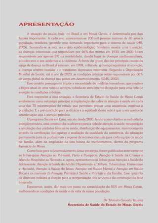 APRESENTAÇÃO

       A situação da saúde, hoje, no Brasil e em Minas Gerais, é determinada por dois
fatores importantes. A cada ano acrescentam-se 200 mil pessoas maiores de 60 anos à
população brasileira, gerando uma demanda importante para o sistema de saúde (MS,
2005). Somando-se a isso, o cenário epidemiológico brasileiro mostra uma transição:
as doenças infecciosas que respondiam por 46% das mortes em 1930, em 2003 foram
responsáveis por apenas 5% da mortalidade, dando lugar às doenças cardiovasculares,
aos cânceres e aos acidentes e à violência. À frente do grupo das dez principais causas da
carga de doença no Brasil já estavam, em 1998, o diabete, a doença isquêmica do coração,
a doença cérebro-vascular e o transtorno depressivo recorrente. Segundo a Organização
Mundial de Saúde, até o ano de 2020, as condições crônicas serão responsáveis por 60%
da carga global de doença nos países em desenvolvimento (OMS, 2002).
       Este cenário preocupante impõe a necessidade de medidas inovadoras, que mudem
a lógica atual de uma rede de serviços voltada ao atendimento do agudo para uma rede de
atenção às condições crônicas.
       Para responder a essa situação, a Secretaria de Estado de Saúde de Minas Gerais
estabeleceu como estratégia principal a implantação de redes de atenção à saúde em cada
uma das 75 microrregiões do estado que permitam prestar uma assistência contínua à
população. E a pré-condição para a eficácia e a eqüidade dessa rede é que o seu centro de
coordenação seja a atenção primária.
       O programa Saúde em Casa, em ato desde 2003, tendo como objetivo a melhoria da
atenção primária, está construindo os alicerces para a rede de atenção à saúde: recuperação
e ampliação das unidades básicas de saúde, distribuição de equipamentos, monitoramento
através da certificação das equipes e avaliação da qualidade da assistência, da educação
permanente para os profissionais e repasse de recursos mensais para cada equipe de saúde
da família, além da ampliação da lista básica de medicamentos, dentro do programa
Farmácia de Minas.
       Como base para o desenvolvimento dessa estratégia, foram publicadas anteriormente
as linhas-guias Atenção ao Pré-natal, Parto e Puerpério, Atenção à Saúde da Criança e
Atenção Hospitalar ao Neonato, e, agora, apresentamos as linhas-guias Atenção à Saúde do
Adolescente, Atenção à Saúde do Adulto (Hipertensão e Diabete, Tuberculose, Hanseníase
e Hiv/aids), Atenção à Saúde do Idoso, Atenção em Saúde Mental e Atenção em Saúde
Bucal e os manuais da Atenção Primária à Saúde e Prontuário da Família. Esse conjunto
de diretrizes indicará a direção para a reorganização dos serviços e da construção da rede
integrada.
       Esperamos, assim, dar mais um passo na consolidação do SUS em Minas Gerais,
melhorando as condições de saúde e de vida da nossa população.

                                                         Dr. Marcelo Gouvêa Teixeira
                                    Secretário de Saúde do Estado de Minas Gerais
 