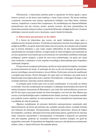ABORDAGEM CLÍNICA




      Clínicamente, a tuberculose primária pode se apresentar de forma aguda e grave
(menos comum) ou de forma mais insidiosa, e lenta (mais comum). Na forma insidiosa
o paciente, comumente uma criança, apresenta-se irritadiço, com febre baixa, sudorese
noturna, inapetência e exame físico inexpressivo. As manifestações de hipersensibilidade
extrapulmonar não são comuns, porém, quando ocorrem, são bem características da
tuberculose primária (eritema nodoso, conjuntivite flictenular, artralgia de Poncet). O exame
radiológico varia de acordo com o local para o qual o bacilo foi drenado.

      c) Tuberculose pós-primária ou do adulto
       É a forma de tuberculose que ocorre, em geral, tardiamente, anos após o
estabelecimento da lesão primária. O indivíduo já apresenta memória imunológica para os
antígenos de Mtb e, em geral, desenvolve lesão mais circunscrita, de evolução mais arrastada
que as formas primárias e com maior reação inflamatória do tipo hipersensibilidade,
caracterizada por cavitação e fibrose. A origem pode ser tanto endógena, por reativação de
um foco quiescente (com bacilos que se encontravam em inatividade metabólica-reativação
endógena), quanto exógena, a partir de uma nova contaminação, em geral, por cepas
mais virulentas e resistentes à forte resposta imunológica desencadeada pelo hospedeiro
(reativação exógena).
       É mais comum nos ápices pulmonares, devido ao maior aporte de oxigênio, necessário
ao desenvolvimento do bacilo. A reativação do foco se dá com formação de granulomas,
poucos macrófagos, poucas hemácias e rica em fibrina. Evolui para necrose de caseificação
e progride para doença. Ocorre drenagem do caseo para um brônquio, que pode levar à
disseminação broncógena para todo o pulmão. Normalmente, a drenagem dá lugar a uma
cavidade pulmonar, chamada caverna tuberculosa.
       A cavitação pode evoluir para cura ou para complicações. A cura pode ser aberta
ou fechada. Uma das complicações da cavitação é a dilatação aneurismática dos ramos da
artéria brônquica (aneurismas de Rasmüssen), que antes dos antimicrobianos ocorria em
até 4% dos casos e que pode resultar em fortes hemoptises, com risco de vida. Mesmo que
ocorra a cura bacteriológica após o estabelecimento destas cavernas, é importante ressaltar
que poderão ocorrer seqüelas, às vezes grosseiras e com conseqüências importantes para
a qualidade de vida do paciente.
       Algumas complicações do processo destrutivo parenquimatoso ocasionado pelo
desenvolvimento da forma pós-primária são cavidade saneada aberta, cavidade fechada
sem brônquio de drenagem, bronquiectasias, destruições pulmonares, desvios de órgãos
do mediastino, escoliose, alterações funcionais pulmonares graves, geralmente de natureza
mista, micetoma intracavitário e bronquiectasia. A hemoptise é freqüente em pacientes
com tais seqüelas, podendo ser necessário tratamento corretivo cirúrgico, em geral de
prognóstico reservado. A importância do diagnóstico precoce e da aderência ao tratamento
coíbem, assim, o desenvolvimento das seqüelas graves.


                                             53
 