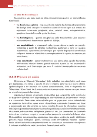 ATENÇÃO À SAÚDE DO ADULTO – TUBERCULOSE




      d) Vias de disseminação
      São quatro as vias pelas quais os sítios extrapulmonares podem ser acometidos na
tuberculose:

       via linfohematogênica – responsável pela maioria das formas extrapulmonares
        da doença, uma vez que é o caminho natural do bacilo após sua entrada no
        organismo: tuberculose ganglionar, renal, adrenal, óssea, menigoencefálica,
        ganglionar intra-abdominal e genital feminina;

       via hematogênica – quando há ruptura da lesão diretamente no vaso, podendo
        ocasionar formas disseminadas agudas da doença;

       por contigüidade – responsável pelas formas pleural a partir do pulmão;
        pericárdica a partir de gânglios mediastinais; peritoneal a partir de gânglios
        mesentéricos, alças intestinais ou trompas (por ruptura de pequenos divertículos)
        e algumas formas de tuberculose cutânea peri-orificial e a partir, por exemplo, de
        focos ósseos;

       intra-canalicular – comprometimento de vias aéreas altas a partir do pulmão;
        trato urinário inferior e sistema genital masculino a partir do rim; endométrio e
        peritôneo a partir das trompas (por saída do material caseoso pelos óstios uterino
        e abdominal).



3.1.2 Procura de casos
       Denomina-se “Caso de Tuberculose” todo indivíduo com diagnóstico confirmado
por baciloscopia ou cultura e aquele em que o médico, com base nos dados clínico-
epidemiológicos e no resultado de exames complementares, firma o diagnóstico de
Tuberculose. “Caso Novo” é o doente com tuberculose que nunca usou ou usou por menos
de um mês drogas antituberculosas.
       A procura de casos é um conceito programático que compreende tanto os métodos
de diagnóstico como as ações organizadas para operacionalizá-los, envolvendo os serviços
e a comunidade. Essas ações estão voltadas para os grupos com maior probabilidade
de apresentar tuberculose, quais sejam: sintomáticos respiratórios (pessoas com tosse
e expectoração por três semanas ou mais); contatos de casos de tuberculose; suspeitos
radiológicos; pessoas com doenças e/ou em condição social que predisponham à tuberculose.
Os contatos, definidos como toda pessoa, parente ou não, que coabita com um doente de
tuberculose, constituem um grupo para o qual se recomenda uma atitude de busca ativa.
Os locais ideais para se organizar a procura de casos são os serviços de saúde, públicos ou
privados. Nestas instituições – postos, centros de saúde, ambulatórios e hospitais – realizar
busca ativa de sintomáticos respiratórios deve ser uma atitude permanente e incorporada
à rotina de atividades de todos os membros das equipes de saúde.


                                             54
 