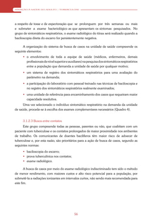 ATENÇÃO À SAÚDE DO ADULTO – TUBERCULOSE




a respeito de tosse e de expectoração que se prolonguem por três semanas ou mais
e submeter a exame bacteriológico as que apresentam os sintomas pesquisados. No
grupo de sintomáticos respiratórios, o exame radiológico do tórax será realizado quando a
baciloscopia direta do escarro for persistentemente negativa.

      A organização do sistema de busca de casos na unidade de saúde compreende os
seguinte elementos:
      o envolvimento de toda a equipe de saúde (médicos, enfermeiros, demais
       profissionais de nível superior e auxiliares) na pesquisa dos sintomáticos respiratórios
       entre a população que demanda a unidade de saúde por qualquer motivo;
      um sistema de registro dos sintomáticos respiratórios para uma avaliação do
       parâmetro na demanda;
      a participação do laboratório com pessoal treinado nas técnicas de baciloscopia e
       no registro dos sintomáticos respiratórios realmente examinados;
      uma unidade de referência para encaminhamento dos casos que requeiram maior
       capacidade resolutiva.
      Uma vez selecionado o indivíduo sintomático respiratório na demanda da unidade
de saúde, procede-se à escolha dos exames complementares necessários (Quadro 4).


     3.1.2.3 Busca entre contatos
      Este grupo compreende todas as pessoas, parentes ou não, que coabitam com um
paciente com tuberculose e os contatos prolongados de maior proximidade nos ambientes
de trabalho. Os comunicantes de doentes bacilíferos têm maior risco de adoecer de
tuberculose e, por esta razão, são prioritários para a ação de busca de casos, segundo as
seguintes normas:
      baciloscopia do escarro;
      prova tuberculínica nos contatos;
      exame radiológico.

       A busca de casos por meio do exame radiológico indiscriminado tem sido o método
de menor rendimento, com maiores custos e alto risco potencial para a população, por
submetê-la a radiações ionizantes em intervalos curtos, não sendo mais recomendada para
este fim.




                                             56
 