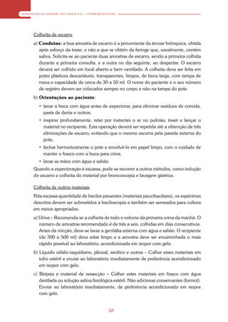 ATENÇÃO À SAÚDE DO ADULTO – TUBERCULOSE




    Colheita de escarro
    a) Condutas: a boa amostra de escarro é a proveniente da árvore brônquica, obtida
       após esforço da tosse, e não a que se obtém da faringe que, usualmente, contém
       saliva. Solicita-se ao paciente duas amostras de escarro, sendo a primeira colhida
       durante a primeira consulta, e a outra no dia seguinte, ao despertar. O escarro
       deverá ser colhido em local aberto e bem ventilado. A colheita deve ser feita em
       potes plásticos descartáveis, transparentes, limpos, de boca larga, com tampa de
       rosca e capacidade de cerca de 30 a 50 ml. O nome do paciente e o seu número
       de registro devem ser colocados sempre no corpo e não na tampa do pote.
    b) Orientações ao paciente:
        lavar a boca com água antes de expectorar, para eliminar resíduos de comida,
         pasta de dente e outros;
        inspirar profundamente, reter por instantes o ar no pulmão, tossir e lançar o
         material no recipiente. Esta operação deverá ser repetida até a obtenção de três
         eliminações de escarro, evitando que o mesmo escorra pela parede externa do
         pote;
        fechar hermeticamente o pote e envolvê-lo em papel limpo, com o cuidado de
         manter o frasco com a boca para cima;
        lavar as mãos com água e sabão.
    Quando a expectoração é escassa, pode-se recorrer a outros métodos, como indução
    do escarro e colheita do material por broncoscopia e lavagem gástrica.

    Colheita de outros materiais
    Pela escassa quantidade de bacilos presentes (materiais paucibacilares), os espécimes
    descritos devem ser submetidos a baciloscopia e também ser semeados para cultura
    em meios apropriados.
    a) Urina – Recomenda-se a colheita de todo o volume da primeira urina da manhã. O
       número de amostras recomendado é de três a seis, colhidas em dias consecutivos.
       Antes da micção, deve-se lavar a genitália externa com água e sabão. O recipiente
       (de 300 a 500 ml) deve estar limpo e a amostra deve ser encaminhada o mais
       rápido possível ao laboratório, acondicionada em isopor com gelo.
    b) Líquido céfalo-raquidiano, pleural, ascítico e outros – Colher esses materiais em
       tubo estéril e enviar ao laboratório imediatamente de preferência acondicionado
       em isopor com gelo.
    c) Biópsia e material de ressecção – Colher estes materiais em frasco com água
       destilada ou solução salina fisiológica estéril. Não adicionar conservantes (formol).
       Enviar ao laboratório imediatamente, de preferência acondicionado em isopor
       com gelo.


                                           58
 