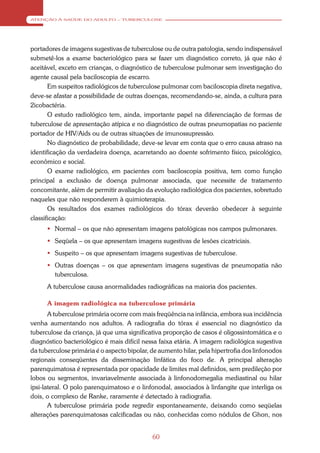 ATENÇÃO À SAÚDE DO ADULTO – TUBERCULOSE




portadores de imagens sugestivas de tuberculose ou de outra patologia, sendo indispensável
submetê-los a exame bacteriológico para se fazer um diagnóstico correto, já que não é
aceitável, exceto em crianças, o diagnóstico de tuberculose pulmonar sem investigação do
agente causal pela baciloscopia de escarro.
       Em suspeitos radiológicos de tuberculose pulmonar com baciloscopia direta negativa,
deve-se afastar a possibilidade de outras doenças, recomendando-se, ainda, a cultura para
2icobactéria.
       O estudo radiológico tem, ainda, importante papel na diferenciação de formas de
tuberculose de apresentação atípica e no diagnóstico de outras pneumopatias no paciente
portador de HIV/Aids ou de outras situações de imunossupressão.
       No diagnóstico de probabilidade, deve-se levar em conta que o erro causa atraso na
identificação da verdadeira doença, acarretando ao doente sofrimento físico, psicológico,
econômico e social.
       O exame radiológico, em pacientes com baciloscopia positiva, tem como função
principal a exclusão de doença pulmonar associada, que necessite de tratamento
concomitante, além de permitir avaliação da evolução radiológica dos pacientes, sobretudo
naqueles que não responderem à quimioterapia.
       Os resultados dos exames radiológicos do tórax deverão obedecer à seguinte
classificação:
       Normal – os que não apresentam imagens patológicas nos campos pulmonares.
       Seqüela – os que apresentam imagens sugestivas de lesões cicatriciais.
       Suspeito – os que apresentam imagens sugestivas de tuberculose.
       Outras doenças – os que apresentam imagens sugestivas de pneumopatia não
        tuberculosa.
      A tuberculose causa anormalidades radiográficas na maioria dos pacientes.

      A imagem radiológica na tuberculose primária
       A tuberculose primária ocorre com mais freqüência na infância, embora sua incidência
venha aumentando nos adultos. A radiografia do tórax é essencial no diagnóstico da
tuberculose da criança, já que uma significativa proporção de casos é oligossintomática e o
diagnóstico bacteriológico é mais difícil nessa faixa etária. A imagem radiológica sugestiva
da tuberculose primária é o aspecto bipolar, de aumento hilar, pela hipertrofia dos linfonodos
regionais conseqüentes da disseminação linfática do foco de. A principal alteração
parenquimatosa é representada por opacidade de limites mal definidos, sem predileção por
lobos ou segmentos, invariavelmente associada à linfonodomegalia mediastinal ou hilar
ipsi-lateral. O polo parenquimatoso e o linfonodal, associados à linfangite que interliga os
dois, o complexo de Ranke, raramente é detectado à radiografia.
       A tuberculose primária pode regredir espontaneamente, deixando como seqüelas
alterações parenquimatosas calcificadas ou não, conhecidas como nódulos de Ghon, nos


                                             60
 