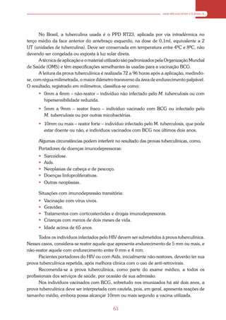 ABORDAGEM CLÍNICA




      No Brasil, a tuberculina usada é o PPD RT23, aplicada por via intradérmica no
terço médio da face anterior do antebraço esquerdo, na dose de 0,1ml, equivalente a 2
UT (unidades de tuberculina). Deve ser conservada em temperatura entre 4ºC e 8ºC, não
devendo ser congelada ou exposta à luz solar direta.
      A técnica de aplicação e o material utilizado são padronizados pela Organização Mundial
de Saúde (OMS) e têm especificações semelhantes às usadas para a vacinação BCG.
      A leitura da prova tuberculínica é realizada 72 a 96 horas após a aplicação, medindo-
se, com régua milimetrada, o maior diâmetro transverso da área de endurecimento palpável.
O resultado, registrado em milímetros, classifica-se como:
       0mm a 4mm – não-reator – indivíduo não infectado pelo M. tuberculosis ou com
        hipersensibilidade reduzida.
       5mm a 9mm – reator fraco – indivíduo vacinado com BCG ou infectado pelo
        M. tuberculosis ou por outras micobactérias.
       10mm ou mais – reator forte – indivíduo infectado pelo M. tuberculosis, que pode
        estar doente ou não, e indivíduos vacinados com BCG nos últimos dois anos.

      Algumas circunstâncias podem interferir no resultado das provas tuberculínicas, como,
      Portadores de doenças imunodepressoras:
         Sarcoidose.
         Aids.
         Neoplasias de cabeça e de pescoço.
         Doenças linfoproliferativas.
       Outras neoplasias.

      Situações com imunodepressão transitória:
         Vacinação com vírus vivos.
         Gravidez.
         Tratamentos com corticosteróides e drogas imunodepressoras.
         Crianças com menos de dois meses de vida.
       Idade acima de 65 anos.

       Todos os indivíduos infectados pelo HIV devem ser submetidos à prova tuberculínica.
Nesses casos, considera-se reator aquele que apresenta endurecimento de 5 mm ou mais, e
não-reator aquele com endurecimento entre 0 mm e 4 mm.
       Pacientes portadores do HIV ou com Aids, inicialmente não-reatores, deverão ter sua
prova tuberculínica repetida, após melhora clínica com o uso de anti-retrovirais.
       Recomenda-se a prova tuberculínica, como parte do exame médico, a todos os
profissionais dos serviços de saúde, por ocasião de sua admissão.
       Nos indivíduos vacinados com BCG, sobretudo nos imunizados há até dois anos, a
prova tuberculínica deve ser interpretada com cautela, pois, em geral, apresenta reações de
tamanho médio, embora possa alcançar 10mm ou mais segundo a vacina utilizada.

                                             63
 