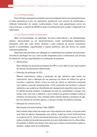 ATENÇÃO À SAÚDE DO ADULTO – TUBERCULOSE




     3.1.3.4 Histopatológico
        É um método empregado principalmente na investigação das formas extrapulmonares.
A lesão apresenta-se como um granuloma, geralmente com necrose de caseificação e
infiltrado histiocitário de células multinucleadas. Como esta apresentação ocorre em
outras doenças, o achado de BAAR na lesão é fundamental para auxiliar o diagnóstico de
tuberculose.

     3.1.3.5 Outros métodos de diagnóstico
      Além da bacteriologia, da radiologia, da prova tuberculínica e da histopatologia,
existem, desenvolvidas ou em desenvolvimento, outras metodologias diagnósticas.
Entretanto, pelo alto custo destes métodos e pela ausência de provas consistentes
quanto à sensibilidade, especificidade e valores preditivos, eles não devem ser usados
indiscriminadamente.
      Esses fatos não permitem sua utilização em substituição aos métodos convencionais,
devendo-se privilegiar seu uso, como auxílio diagnóstico para a tuberculose, aos serviços
de referência, serviços especializados ou instituições de pesquisa.
      Hemocultura
        Está indicada em pacientes portadores do HIV ou com Aids em que haja suspeita
        de doença micobacteriana disseminada.
      Detecção da produção de CO2
        Método radiométrico: utiliza a produção de gás carbônico pelo bacilo em
        crescimento, para a detecção de sua presença nos meios de cultura em que se
        inoculou o espécime clínico. Como no meio de cultura se adicionam nutrientes
        com carbono marcado isotopicamente, o CO2 produzido terá também o carbono
        radioativo, que poderá ser identificado por equipamento específico para esse fim.
        O método permite também a realização de teste de sensibilidade a drogas num
        tempo mais curto que o habitual, o que constitui sua grande vantagem sobre os
        métodos convencionais. Uma variação deste método detecta a produção do gás,
        por um sistema de sensores ópticos, e não por emissão de carbono marcado.
      Detecção de consumo de O2
        Mycobacteria Growth Indicator Tube (MGIT)
        Este método utiliza tubos de ensaio com meios líquidos de cultura, nos quais existe
        uma base de silicone impregnada com rutênio, metal que emite luminescências
        na ausência de O2. Se há crescimento bacteriano, há também consumo de O2 e o
        rutênio emitirá luminescências possíveis de serem detectadas com luz ultravioleta.
        O resultado é obtido num tempo mais curto que a cultura convencional e pode-se,
        também, realizar teste de sensibilidade.


                                           64
 
