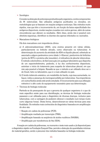 ABORDAGEM CLÍNICA




       Sorológico
        Consiste na detecção de anticorpos produzidos pelo organismo, contra componentes
        do M. tuberculosis. São utilizados antígenos purificados ou clonados, em
        metodologias que se baseiam em reações antígeno-anticorpo. São métodos muito
        rápidos, mas que têm o inconveniente de, em função da baixa especificidade dos
        antígenos disponíveis, revelar reações cruzadas com outros germes, além de outras
        circunstâncias que alteram os resultados. Além disso, ainda não é possível com
        absoluta segurança, identificar os doentes dos apenas infectados ou vacinados.
       Marcadores biológicos
        Há dois marcadores com importância clínica:
        a) A adenosinadeaminase (ADA), uma enzima presente em várias células,
          particularmente no linfócito ativado, como observado na tuberculose. A
          determinação do aumento da atividade da ADA no líquido pleural, sobretudo se
          associado a alguns parâmetros como idade (<45anos), predomínio de linfócitos
          (acima de 80%) e proteína alta (exsudato), é indicadora de pleurite tuberculosa.
          É método colorimétrico, de fácil execução em qualquer laboratório que disponha
          de um espectrofotômetro, podendo, à luz dos conhecimentos disponíveis,
          autorizar o início do tratamento para suspeita de tuberculose pleural, em que
          não seja possível a biópsia. Ressalte-se que o método a ser utilizado deve ser o
          de Giusti, feito no laboratório, que é o mais utilizado no país.
        b) O ácido tubérculo-esteárico, um metabólito do bacilo, cuja taxa aumentada, no
          liquor, indica a presença de meningoencefalite por tuberculose. Sua importância
          em outros fluidos ainda está sendo estudada. O inconveniente para sua utilização
          rotineira é o alto custo do equipamento necessário para sua determinação.
       Técnicas de biologia molecular
        Partindo-se do pressuposto de que o genoma de qualquer organismo é o que de
        mais específico existe para sua identificação, as técnicas de biologia molecular
        passaram a ser utilizadas para o diagnóstico de diversas doenças, inclusive para
        tuberculose, com a vantagem de poderem oferecer o resultado num tempo muito
        curto (algumas horas). Desta forma, desenvolveram-se várias técnicas para essa
        finalidade. Os métodos mais conhecidos de diagnóstico baseados em amplificação
        do alvo são:
        • Reação em cadeia da polimerase (PCR).
        • Amplificação mediada por transcrição (TMA).
        • Amplificação baseada na seqüência de ácidos nucléicos (NASBA).
        • Amplificação por transferência de fita (SDA).

      A reação em cadeia da polimerase, no momento o teste mais usado e já disponível para
o diagnóstico rápido na Fundação Ezequiel Dias, permite a detecção de quantidades mínimas
de material genético, sendo o precursor dos métodos baseados na biologia molecular.

                                           65
 