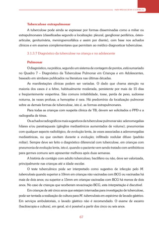 ABORDAGEM CLÍNICA




      Tuberculose extrapulmonar
      A tuberculose pode ainda se expressar por formas disseminadas como a miliar ou
extrapulmonares (classificadas segundo a localização: pleural, ganglionar periférica, ósteo-
articular, geniturinária, meningoencefálica e assim por diante), com base nos achados
clínicos e em exames complementares que permitam ao médico diagnosticar tuberculose.

      3.1.3.7 Diagnóstico da tuberculose na criança e no adolescente

      Pulmonar
      O diagnóstico, na prática, segundo um sistema de contagem de pontos, está sumariado
no Quadro 7 – Diagnóstico da Tuberculose Pulmonar em Crianças e em Adolescentes,
baseado em similares publicados na literatura nas últimas décadas.
      As manifestações clínicas podem ser variadas. O dado que chama atenção na
maioria dos casos é a febre, habitualmente moderada, persistente por mais de 15 dias
e freqüentemente vespertina. São comuns irritabilidade, tosse, perda de peso, sudorese
noturna, às vezes profusa; a hemoptise é rara. Há predomínio da localização pulmonar
sobre as demais formas de tuberculose, isto é, as formas extrapulmonares.
      Para todas as crianças com suspeita clínica de TB, devem ser solicitados o PPD e a
radiografia de tórax.
      Os achados radiográficos mais sugestivos da tuberculose pulmonar são: adenomegalias
hilares e/ou paratraqueais (gânglios mediastínicos aumentados de volume); pneumonias
com qualquer aspecto radiológico, de evolução lenta, às vezes associadas a adenomegalias
mediastínicas, ou que cavitam durante a evolução; infiltrado nodular difuso (padrão
miliar). Sempre deve ser feito o diagnóstico diferencial com tuberculose, em crianças com
pneumonia de evolução lenta, isto é, quando o paciente vem sendo tratado com antibióticos
para germes comuns sem apresentar melhora após duas semanas.
      A história de contágio com adulto tuberculoso, bacilífero ou não, deve ser valorizada,
principalmente nas crianças até a idade escolar.
      O teste tuberculínico pode ser interpretado como sugestivo de infecção pelo M.
tuberculosis quando superior a 10mm em crianças não vacinadas com BCG ou vacinadas há
mais de dois anos; ou superior a 15mm em crianças vacinadas com BCG há menos de dois
anos. No caso de crianças que receberam revacinação BCG, esta interpretação é discutível.
      Em crianças de até cinco anos que estejam internadas para investigação de tuberculose,
pode ser tentada a realização de cultura para M. tuberculosis em espécime de lavado gástrico.
Em serviços ambulatoriais, o lavado gástrico não é recomendado. O exame de escarro
(baciloscopia e cultura), em geral, só é possível a partir dos cinco ou seis anos.


                                              67
 