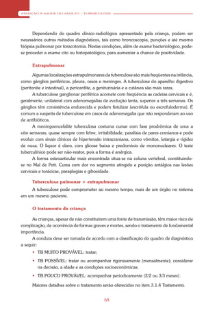 ATENÇÃO À SAÚDE DO ADULTO – TUBERCULOSE




      Dependendo do quadro clínico-radiológico apresentado pela criança, podem ser
necessários outros métodos diagnósticos, tais como broncoscopia, punções e até mesmo
biópsia pulmonar por toracotomia. Nestas condições, além de exame bacteriológico, pode-
se proceder a exame cito ou histopatológico, para aumentar a chance de positividade.

      Extrapulmonar

       Algumas localizações extrapulmonares da tuberculose são mais freqüentes na infância,
como gânglios periféricos, pleura, ossos e meninges. A tuberculose do aparelho digestivo
(peritonite e intestinal), a pericardite, a geniturinária e a cutânea são mais raras.
       A tuberculose ganglionar periférica acomete com freqüência as cadeias cervicais e é,
geralmente, unilateral com adenomegalias de evolução lenta, superior a três semanas. Os
gânglios têm consistência endurecida e podem fistulizar (escrófula ou escrofuloderma). É
comum a suspeita de tuberculose em casos de adenomegalia que não responderam ao uso
de antibióticos.
       A meningoencefalite tuberculosa costuma cursar com fase prodrômica de uma a
oito semanas, quase sempre com febre, irritabilidade, paralisia de pares cranianos e pode
evoluir com sinais clínicos de hipertensão intracraniana, como vômitos, letargia e rigidez
de nuca. O liquor é claro, com glicose baixa e predomínio de mononucleares. O teste
tuberculínico pode ser não-reator, pois a forma é anérgica.
       A forma osteoarticular mais encontrada situa-se na coluna vertebral, constituindo-
se no Mal de Pott. Cursa com dor no segmento atingido e posição antálgica nas lesões
cervicais e torácicas, paraplegias e gibosidade.

      Tuberculose pulmonar + extrapulmonar
    A tuberculose pode comprometer ao mesmo tempo, mais de um órgão no sistema
em um mesmo paciente.

      O tratamento da criança

      As crianças, apesar de não constituírem uma fonte de transmissão, têm maior risco de
complicação, de ocorrência de formas graves e mortes, sendo o tratamento de fundamental
importância.
      A conduta deve ser tomada de acordo com a classificação do quadro de diagnóstico
a seguir:
       TB MUITO PROVÁVEL: tratar;
       TB POSSÍVEL: tratar ou acompanhar rigorosamente (mensalmente); considerar
        na decisão, a idade e as condições socioeconômicas;
       TB POUCO PROVÁVEL: acompanhar periodicamente (2/2 ou 3/3 meses).

      Maiores detalhes sobre o tratamento serão oferecidos no item 3.1.4 Tratamento.


                                            68
 