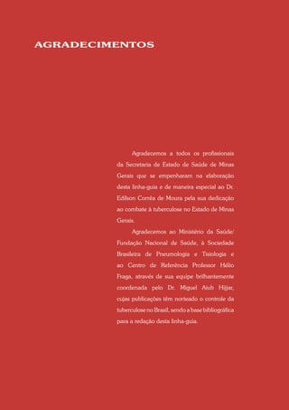 AGRADECIMENTOS




               Agradecemos a todos os profissionais
         da Secretaria de Estado de Saúde de Minas
         Gerais que se empenharam na elaboração
         desta linha-guia e de maneira especial ao Dr.
         Edílson Corrêa de Moura pela sua dedicação
         ao combate à tuberculose no Estado de Minas
         Gerais.
               Agradecemos ao Ministério da Saúde/
         Fundação Nacional de Saúde, à Sociedade
         Brasileira de Pneumologia e Tisiologia e
         ao Centro de Referência Professor Hélio
         Fraga, através de sua equipe brilhantemente
         coordenada pelo Dr. Miguel Aiub Hijjar,
         cujas publicações têm norteado o controle da
         tuberculose no Brasil, sendo a base bibliográfica
         para a redação desta linha-guia.
 