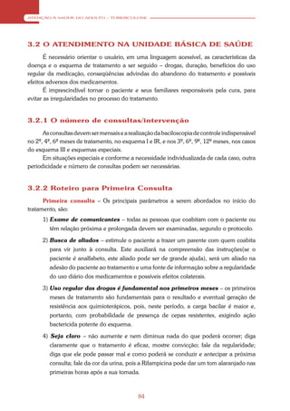 ATENÇÃO À SAÚDE DO ADULTO – TUBERCULOSE




3.2 O ATENDIMENTO NA UNIDADE BÁSICA DE SAÚDE
       É necessário orientar o usuário, em uma linguagem acessível, as características da
doença e o esquema de tratamento a ser seguido – drogas, duração, benefícios do uso
regular da medicação, conseqüências advindas do abandono do tratamento e possíveis
efeitos adversos dos medicamentos.
       É imprescindível tornar o paciente e seus familiares responsáveis pela cura, para
evitar as irregularidades no processo do tratamento.


3.2.1 O número de consultas/intervenção
      As consultas devem ser mensais e a realização da baciloscopia de controle indispensável
no 2º, 4º, 6º meses de tratamento, no esquema I e IR, e nos 3º, 6º, 9º, 12º meses, nos casos
do esquema III e esquemas especiais.
      Em situações especiais e conforme a necessidade individualizada de cada caso, outra
periodicidade e número de consultas podem ser necessárias.


3.2.2 Roteiro para Primeira Consulta
      Primeira consulta – Os principais parâmetros a serem abordados no início do
tratamento, são:
      1) Exame de comunicantes – todas as pessoas que coabitam com o paciente ou
         têm relação próxima e prolongada devem ser examinadas, segundo o protocolo.

      2) Busca de aliados – estimule o paciente a trazer um parente com quem coabita
         para vir junto à consulta. Este auxiliará na compreensão das instruções(se o
         paciente é analfabeto, este aliado pode ser de grande ajuda), será um aliado na
         adesão do paciente ao tratamento e uma fonte de informação sobre a regularidade
         do uso diário dos medicamentos e possíveis efeitos colaterais.

      3) Uso regular das drogas é fundamental nos primeiros meses – os primeiros
         meses de tratamento são fundamentais para o resultado e eventual geração de
         resistência aos quimioterápicos, pois, neste período, a carga bacilar é maior e,
         portanto, com probabilidade de presença de cepas resistentes, exigindo ação
         bactericida potente do esquema.

      4) Seja claro – não aumente e nem diminua nada do que poderá ocorrer; diga
         claramente que o tratamento é eficaz, mostre convicção; fale da regularidade;
         diga que ele pode passar mal e como poderá se conduzir e antecipar a próxima
         consulta; fale da cor da urina, pois a Rifampicina pode dar um tom alaranjado nas
         primeiras horas após a sua tomada.



                                             84
 