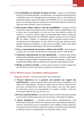 ABORDAGEM CLÍNICA




   5) Co-morbidades ou situações de ajuste de dose – pessoas com nefropatias
      devem ter suas doses ajustadas; os hepatopatas, com especial acompanhamento;
      os diabéticos que usam hipoglicemiantes orais devem passar a usar insulina em
      substituição desses; pessoas infectadas pelo HIV/Aids em uso de antiretrovirais
      devem ter orientação especial; mulheres em uso de anticoncepcional oral devem
      optar por outros métodos, como os de barreira.
   6) Não precisa realizar cultura e teste de sensibilidade – quando se trata de
      uma pessoa virgem de tratamento não é necessário o teste de sensibilidade e nem
      a cultura, pois a baciloscopia é um teste com bom valor preditivo positivo. No
      entanto, se o paciente, embora virgem de tratamento pelos critérios, apresentar
      comorbidades importantes como HIV-Aids, diabetes mellitus em uso de insulina,
      IRC em diálise e silicose, ou apresentar lesões pulmonaes prévias devido a
      micobactérias não tuberculosas, ou tiver indícios de que seja contato de outro
      paciente suspeito de resistência, a cultura deve ser pedida, sendo, nessa última
      situação, acrescida da identificação e do teste de sensibilidade.
   7) Com o consentimento do paciente, solicite teste de HIV – após esclarecer
      a razão e uma vez tendo o consentimento do paciente, solicite o teste de HIV.
   8) Tratamento supervisionado ou auto-administrado – o paciente pode receber
      medicamentos suficientes para até 30 dias de tratamento, conforme o perfil social,
      em regime auto-administrado ou preferencialmente, supervisionado e ainda que as
      tomadas sejam diárias, pode ser observado por parentes ou pela equipe de saúde.
   9) Marque a próxima consulta – procure marcar a próxima consulta regular para
      25 a 30 dias, de modo a não deixar o paciente sem medicamentos.


3.2.3 Roteiro para consultas subsequentes

   Segunda consulta – Término do primeiro mês de tratamento
   1) Procure informar-se se o paciente está fazendo uso regular dos
     medicamentos – existem algumas táticas que servem para acompanhar o uso
     regular dos medicamentos: a primeira é solicitar que ele traga as sobras do mês,
     pois assim o profissional de saúde tem como conferir o seu uso; outra tática é
     de informações através do acompanhante da consulta (o aliado) e outra por
     informações indiretas como cor da urina, etc.
   2) Procure o paciente faltoso – se o paciente faltar à consulta, não espere, proceda
      à convocação imediata pelos meios de comunicação e locomoção necessários.
   3) Exame obrigatório – o paciente deverá realizar, obrigatoriamente, uma
     baciloscopia mensal até o término do tratamento e ter o seu exame de conjuntivas,
     mucosas, mensuração de peso e temperatura. Se for diabético, solicite a glicemia.
     Já no primeiro mês, ele deve ter melhorado o apetite, aumentado o peso, diminuído
     a sudorese noturna e a expectoração, mas mantendo, ainda, a tosse.


                                         85
 