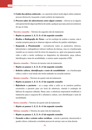 ATENÇÃO À SAÚDE DO ADULTO – TUBERCULOSE




    4) Cuide dos efeitos colaterais – se o paciente estiver tendo algum efeito colateral,
       procure diminuí-lo, buscando o total conforto do tratamento.
    5) Procure saber de adoecimento entre algum contato – informe-se se alguém
       está apresentando algum problema de saúde, qualquer que seja e procure esclarecer
       do que se trata.

    Terceira consulta – Término do segundo mês de tratamento
     Repita os passos 1, 2, 3, 4 e 5 da segunda consulta
     Realize a Radiografia do Tórax – se há condição de realizar o exame, esta é
       ocasião propícia para já se observar alguma melhora do padrão radiológico.
     Suspenda a Pirazinamida – normalmente todos os parâmetros (clínicos,
       laboratoriais e radiográficos) indicam melhora da doença, mas se a baciloscopia
       mantém-se no mesmo nível do início do esquema ou, após uma pequena queda,
       volta a subir e tendo confiança no diagnóstico do laboratório, peça cultura,
       identificação e teste de sensibilidade, e mesmo assim suspenda a PZA.

    Quarta consulta – Término do terceiro mês de tratamento
     Repita os passos 1, 2, 3, 4 e 5 da segunda consulta
     Solicite cultura, identificação e teste de sensibilidade – se a baciloscopia
       voltou a subir e você ainda não tenha realizado na consulta anterior.

    Quinta consulta – Término do quarto mês de tratamento
     Repita os passos 1, 2, 3, 4 e 5 da segunda consulta
     Referêncie o paciente – se a carga voltar a subir ou se mantiver positiva,
       encaminhe o paciente para um local de referência, visando à avaliação de
       falência do esquema utilizado. Nesse caso, a referência responsável modificará o
       tratamento para o esquema III e solicitará a cultura, com identificação e teste de
       sensibilidade.

    Sexta consulta – Término do quinto mês de tratamento
     Repita os passos 1, 2, 3, 4 e 5 da segunda consulta

    Sétima consulta – Término do sexto mês de tratamento
     Repita os passos 1, 2, 3, 4 e 5 da segunda consulta
     Formule a alta e oriente sobre recidivas – oriente o paciente, descrevendo o
       quadro clínico, indicando a imediata procura do serviço caso se sinta doente.

                                          86
 