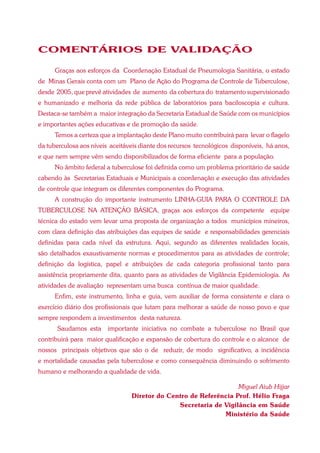 COMENTÁRIOS DE VALIDAÇÃO

      Graças aos esforços da Coordenação Estadual de Pneumologia Sanitária, o estado
de Minas Gerais conta com um Plano de Ação do Programa de Controle de Tuberculose,
desde 2005, que prevê atividades de aumento da cobertura do tratamento supervisionado
e humanizado e melhoria da rede pública de laboratórios para baciloscopia e cultura.
Destaca-se também a maior integração da Secretaria Estadual de Saúde com os municípios
e importantes ações educativas e de promoção da saúde.
      Temos a certeza que a implantação deste Plano muito contribuirá para levar o flagelo
da tuberculosa aos níveis aceitáveis diante dos recursos tecnológicos disponíveis, há anos,
e que nem sempre vêm sendo disponibilizados de forma eficiente para a população.
      No âmbito federal a tuberculose foi definida como um problema prioritário de saúde
cabendo às Secretarias Estaduais e Municipais a coordenação e execução das atividades
de controle que integram os diferentes componentes do Programa.
      A construção do importante instrumento LINHA-GUIA PARA O CONTROLE DA
TUBERCULOSE NA ATENÇÃO BÁSICA, graças aos esforços da competente equipe
técnica do estado vem levar uma proposta de organização a todos municípios mineiros,
com clara definição das atribuições das equipes de saúde e responsabilidades gerenciais
definidas para cada nível da estrutura. Aqui, segundo as diferentes realidades locais,
são detalhados exaustivamente normas e procedimentos para as atividades de controle;
definição da logística, papel e atribuições de cada categoria profissional tanto para
assistência propriamente dita, quanto para as atividades de Vigilância Epidemiologia. As
atividades de avaliação representam uma busca contínua de maior qualidade.
      Enfim, este instrumento, linha e guia, vem auxiliar de forma consistente e clara o
exercício diário dos profissionais que lutam para melhorar a saúde de nosso povo e que
sempre respondem a investimentos desta natureza.
       Saudamos esta     importante iniciativa no combate a tuberculose no Brasil que
contribuirá para maior qualificação e expansão de cobertura do controle e o alcance de
nossos principais objetivos que são o de reduzir, de modo significativo, a incidência
e mortalidade causadas pela tuberculose e como consequência diminuindo o sofrimento
humano e melhorando a qualidade de vida.

                                                                  Miguel Aiub Hijjar
                                 Diretor do Centro de Referência Prof. Hélio Fraga
                                               Secretaria de Vigilância em Saúde
                                                             Ministério da Saúde
 