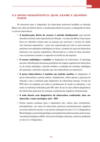 ABORDAGEM CLÍNICA




3.5 APOIO DIAGNÓSTICO: QUAL EXAME E QUANDO
    FAZER

      Os elementos para o diagnóstico da tuberculose pulmonar bacilífera na Atenção
Básica são, além da história clínica, a baciloscopia direta do escarro, a radiografia do tórax
e a prova tuberculínica.
       A baciloscopia direta do escarro é método fundamental, pois permite
         descobrir as fontes mais importantes de infecção – os casos bacilíferos. Esse exame
         deve ser solicitado sempre para as pessoas que procurem o serviço de saúde
         com sintomas respiratórios – tosse com expectoração por três ou mais semanas,
         pacientes com alterações radiológicas no tórax e contatos de casos de tuberculose
         pulmonar com queixas respiratórias. Recomenda-se a coleta de duas amostras:
         uma na primeira consulta e a segunda na manhã do dia seguinte.

       O exame radiológico é auxiliar no diagnóstico da tuberculose. A radiologia
         permite a identificação de pessoas portadoras de imagem sugestivas de tuberculose
         ou de outras patologias e permite também a avaliação da evolução radiológica
         dos pacientes, sobretudo naqueles que não responderam ao tratamento.

       A prova tuberculínica é também um método auxiliar no diagnóstico. A
         prova tuberculínica, quando reatora, isoladamente, indica apenas a presença de
         infecção e não é suficiente para diagnóstico de tuberculose doença. O teste de
         PPD deve ser realizado em todos os profissionais de saúde na admissão, e em
         todos os indivíduos infectados pelo HIV, além de ser um dos critérios diagnósticos
         da tuberculose pulmonar em crianças e adolescentes negativos à baciloscopia.

       A todo doente com diagnóstico de tuberculose confirmado, deve ser
         oferecido o teste sorológico anti – HIV.

       Outros exames auxiliares para o diagnóstico são: cultura para micobactéria,
         principalmente, nos casos de tuberculose pulmonar persistentemente negativos
         ao exame direto do escarro e nas demais indicações do item 3.1.3.1 Diagnósticos
         Bacteriológico; exame histopatológico, principalmente nas formas extra-pulmonares;
         marcadores biológicos (ADA), técnicas de biologia molecular, conforme detalhado
         no item 3.1.3 Diagnóstico.




                                             95
 