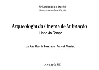 Universidade de Brasília
                Licenciatura em Artes Visuais




Arqueologia do Cinema de Animação
                Linha do Tempo


     por Ana Beatriz Barroso e Raquel Piantino




                     setembro de 2010
 
