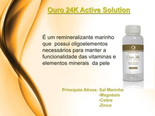 Ouro 24K Active Solution


É um remineralizante marinho
que possui oligoelementos
necessários para manter a
funcionalidade das vitaminas e
elementos minerais da pele



       Principais Ativos: Sal Marinho
                         -Magnésio
                         -Cobre
                         -Zinco
 