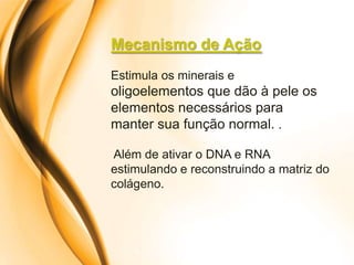 Mecanismo de Ação
Estimula os minerais e
oligoelementos que dão à pele os
elementos necessários para
manter sua função normal. .

Além de ativar o DNA e RNA
estimulando e reconstruindo a matriz do
colágeno.
 