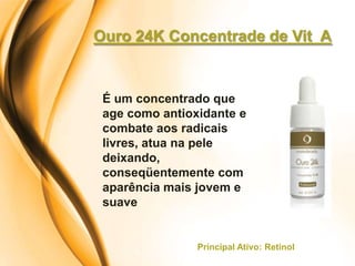 Ouro 24K Concentrade de Vit A


 É um concentrado que
 age como antioxidante e
 combate aos radicais
 livres, atua na pele
 deixando,
 conseqüentemente com
 aparência mais jovem e
 suave


                Principal Ativo: Retinol
 