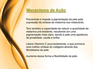 Mecanismo de Ação

Prevenindo e impede a pigmentação da pele pela
supressão da síntese de melanina nos melanócito.

Tem também a capacidade de reduzir a quantidade de
melanina pré-existente, resultando em uma
pigmentação mais clara, dando à pele uma aparência
de jovialidade, saúde e brilho

Libera Vitamina C pura lentamente, o que promove
uma melhor síntese do colágeno através dos
fibroblastos da pele.

Aumenta dessa forma a flexibilidade da pele.
 