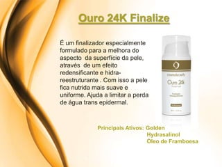 Ouro 24K Finalize

É um finalizador especialmente
formulado para a melhora do
aspecto da superfície da pele,
através de um efeito
redensificante e hidra-
reestruturante . Com isso a pele
fica nutrida mais suave e
uniforme. Ajuda a limitar a perda
de água trans epidermal.



             Principais Ativos: Golden
                                Hydrasalinol
                                Óleo de Framboesa
 