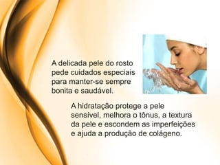 A delicada pele do rosto
pede cuidados especiais
para manter-se sempre
bonita e saudável.
     A hidratação protege a pele
     sensível, melhora o tônus, a textura
     da pele e escondem as imperfeições
     e ajuda a produção de colágeno.
 