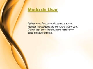 Modo de Usar

Aplicar uma fina camada sobre o rosto,
realizar massagens até completa absorção.
Deixar agir por 8 horas, após retirar com
água em abundancia.
 