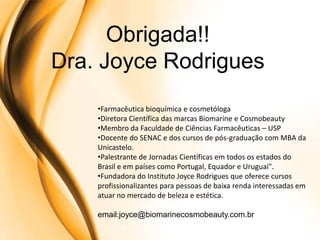 Obrigada!!
Dra. Joyce Rodrigues
    •Farmacêutica bioquímica e cosmetóloga
    •Diretora Científica das marcas Biomarine e Cosmobeauty
    •Membro da Faculdade de Ciências Farmacêuticas – USP
    •Docente do SENAC e dos cursos de pós-graduação com MBA da
    Unicastelo.
    •Palestrante de Jornadas Científicas em todos os estados do
    Brasil e em países como Portugal, Equador e Uruguai".
    •Fundadora do Instituto Joyce Rodrigues que oferece cursos
    profissionalizantes para pessoas de baixa renda interessadas em
    atuar no mercado de beleza e estética.

    email:joyce@biomarinecosmobeauty.com.br
 