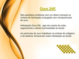 Ouro 24K
São peptídeos sintéticos com um efeito marcado na
síntese de hidratação conjugado com nanopartículas
de ouro.

Hidratação Ouro 24k, age nos canais da uréia,
regenerando e dando luminosidade ao tecido

As partículas de ouro trabalham na síntese do colágeno
e da elastina, fornecendo maior hidratação ao tecido.
 