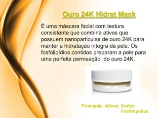 Ouro 24K Hidrat Mask
É uma máscara facial com textura
consistente que combina ativos que
possuem nanoparticulas de ouro 24K para
manter a hidratação integra da pele. Os
fosfolipídios contidos preparam a pele para
uma perfeita permeação do ouro 24K.




                Principais Ativos: Goden
                                   Fosfolipídios
 