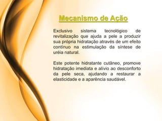 Mecanismo de Ação
Exclusivo      sistema    tecnológico   de
revitalização que ajuda a pele a produzir
sua própria hidratação através de um efeito
contínuo na estimulação da síntese de
uréia natural.

Este potente hidratante cutâneo, promove
hidratação imediata e alívio ao desconforto
da pele seca, ajudando a restaurar a
elasticidade e a aparência saudável.
 