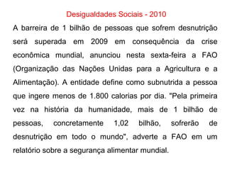 Desigualdades Sociais - 2010
A barreira de 1 bilhão de pessoas que sofrem desnutrição
será superada em 2009 em consequência da crise
econômica mundial, anunciou nesta sexta-feira a FAO
(Organização das Nações Unidas para a Agricultura e a
Alimentação). A entidade define como subnutrida a pessoa
que ingere menos de 1.800 calorias por dia. "Pela primeira
vez na história da humanidade, mais de 1 bilhão de
pessoas, concretamente 1,02 bilhão, sofrerão de
desnutrição em todo o mundo", adverte a FAO em um
relatório sobre a segurança alimentar mundial.
 