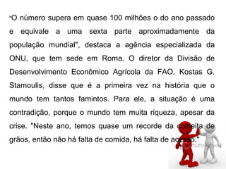 "O número supera em quase 100 milhões o do ano passado
e equivale a uma sexta parte aproximadamente da
população mundial", destaca a agência especializada da
ONU, que tem sede em Roma. O diretor da Divisão de
Desenvolvimento Econômico Agrícola da FAO, Kostas G.
Stamoulis, disse que é a primeira vez na história que o
mundo tem tantos famintos. Para ele, a situação é uma
contradição, porque o mundo tem muita riqueza, apesar da
crise. "Neste ano, temos quase um recorde da colheita de
grãos, então não há falta de comida, há falta de acesso."
 