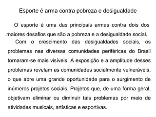 Esporte é arma contra pobreza e desigualdade
O esporte é uma das principais armas contra dois dos
maiores desafios que são a pobreza e a desigualdade social.
Com o crescimento das desigualdades sociais, os
problemas nas diversas comunidades periféricas do Brasil
tornaram-se mais visíveis. A exposição e a amplitude desses
problemas revelam as comunidades socialmente vulneráveis,
o que abre uma grande oportunidade para o surgimento de
inúmeros projetos sociais. Projetos que, de uma forma geral,
objetivam eliminar ou diminuir tais problemas por meio de
atividades musicais, artísticas e esportivas.
 