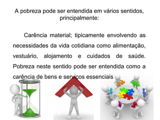 A pobreza pode ser entendida em vários sentidos,
principalmente:
Carência material; tipicamente envolvendo as
necessidades da vida cotidiana como alimentação,
vestuário, alojamento e cuidados de saúde.
Pobreza neste sentido pode ser entendida como a
carência de bens e serviços essenciais
 