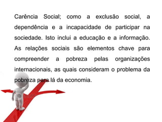 Carência Social; como a exclusão social, a
dependência e a incapacidade de participar na
sociedade. Isto inclui a educação e a informação.
As relações sociais são elementos chave para
compreender a pobreza pelas organizações
internacionais, as quais consideram o problema da
pobreza para lá da economia.
 