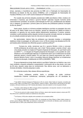 12                                            História(s) de Maria Yedda Linhares: educação e política no Brasil Republicano 

Mesa coordenada: Educação, género e história             Coordenada por: Lia Faria 

tempo,  assinalou  a  importância  das  parcerias  da  SME  com  a  Federação  de  Associações  de 
Moradores  do  Estado  do  Rio  de  Janeiro  (FAMERJ),  com  a  Federação  de  Associações  de 
                                                                       22 
Favelas (FAFERJ) e com o CEP (Centro Estadual de Professores/RJ)  . 

      Por ocasião das  primeiras eleições presidenciais (1989) pós­ditadura militar, sinalizou em 
                                                                23 
entrevistas  à  imprensa,  que  embora  o  governo  Brizola  estivesse  naquele  momento  sendo 
veementemente combatido, foi durante a administração do PDT que, paralelamente aos debates 
com  a  categoria, foi  aprovado  o  primeiro  plano  de  carreira  dos  professores  públicos  municipais 
                   24 
do Rio de Janeiro  . 

       Assim sendo, durante os inúmeros embates ideológicos ocorridos na passagem dos anos 
80  para  os  90,  Maria  Yedda  nunca  se  intimidou,  sempre  se  colocando  em  defesa  do  direito  à 
educação  e  à  garantia  de  uma  escola  pública  efetivamente  republicana.  É  preciso,  portanto, 
considerar a particularidade política daquele momento de grande comoção nacional, as vésperas 
de uma eleição presidencial após mais de vinte anos de regime de exceção. 

       Na  oportunidade,  citamos  falas  da  professora  que  desvelam  tensões  e  contradições 
dialéticas vividas na passagem do velho para o novo, no Rio de Janeiro nas décadas de 80 e 90, 
                                                                      25 
permeadas pelos interesses dos diferentes grupos e partidos políticos  : 

                Cumpre–me,  ainda,  rememorar  que  foi  o  governo  Brizola  o  único  a  convocar 
        52.000  professores  de  primeiro  grau,  sob  o  titulo “Vamos  passar  a  escola  a  limpo”,  para 
        uma ampla consulta na criação do Programa Especial de Educação, do qual fazem parte 
                    26 
        os CIEPs.  (...) A redução do Programa Especial de Educação a uma questão de custo­ 
        eficiência é uma simplificação falaciosa. É exatamente assim que os defensores da escola 
        particular  atacam  a  escola  pública.  Foi  com  base  nos  mesmos  argumentos  que,  tanto  o 
        governo Moreira Franco, como o ex­prefeito Saturnino Braga reduziram os investimentos 
        na área de educação, inviabilizando os CIEPs (LINHARES, 1989) 

      O que se depreende ao longo deste estudo é que Maria Yedda tem na História o seu rumo 
mais constante, enquanto professora e pesquisadora, continuando até os dias atuais, com mais 
de  80  anos,  atuando  nessa  área  do  conhecimento.  Nos  últimos  anos,  vem  se  dedicando  a 
diversas atividades, incluindo pesquisas e aulas. 

        Em entrevista recente, falou dessas últimas experiências: 

                Como  professora  emérita,  tenho  o  privilégio  de  poder  continuar 
        trabalhando...Fazendo  conferências,  orientando,  participando  em  mil  atividades  de 


        22 
          Hoje SEPE, Sindicato  Estadual  de Professores do Rio  de Janeiro. Maria  Yedda  em resposta, concedida  pelo 
jornal O Globo (1989), ao jornalista do PT, César Benjamin, relativa à matéria – Brizola fechou mais escolas do que abriu, 
contestou, afirmando inclusive que o CEP, fechado pela ditadura, havia sido reaberto no início do governo Brizola. 

        23 
           Durante o pleito eleitoral de 1989, as forças políticas progressistas e de esquerda, travaram um duelo acirrado 
entre dois candidatos, Lula pelo PT e Brizola pelo PDT. 

        24 
          A lei  era de  autoria do  então  vereador Aloísio  de Oliveira, depois  eleito deputado  estadual, sempre pelo PDT. 
Nos últimos anos o parlamentar afastou­se totalmente da vida pública. 

        25 
              Ver Gramsci (1978) sobre relações entre sociedade civil e sociedade política. 

        26 
           O  I  Programa  Especial  de  Educação  (I  PEE),  foi  coordenado  por  Darcy  Ribeiro  e  Maria  Yedda  Linhares  no 
primeiro  governo  Brizola  (1983­1986),  que  estiveram  a  frente  também  do  Encontro  de  Mendes,  ponto  culminante  das 
discussões sobre os CIEPs, pelo professorado carioca e fluminense.




                                                                 VII Congresso LUSO­BRASILEIRO de História da Educação 
 