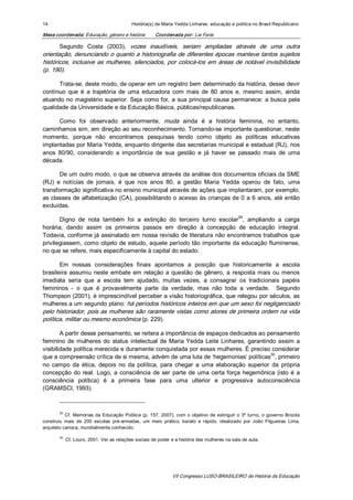 14                                            História(s) de Maria Yedda Linhares: educação e política no Brasil Republicano 

Mesa coordenada: Educação, género e história               Coordenada por: Lia Faria 

       Segundo  Costa  (2003),  vozes  inaudíveis,  seriam  ampliadas  através  de  uma  outra 
orientação, denunciando o quanto a historiografia de diferentes épocas manteve tantos sujeitos 
históricos,  inclusive  as  mulheres,  silenciados,  por  colocá­los  em  áreas  de  notável  invisibilidade 
(p. 190).

      Trata­se, deste modo, de operar em um registro bem determinado da história, desse devir 
contínuo  que  é  a  trajetória  de  uma  educadora  com  mais  de  80  anos  e,  mesmo  assim,  ainda 
atuando  no  magistério  superior. Seja  como for,  a  sua  principal  causa  permanece:  a  busca  pela 
qualidade da Universidade e da Educação Básica, públicas/republicanas. 

      Como  foi  observado  anteriormente,  muda  ainda  é  a  história  feminina,  no  entanto, 
caminhamos sim, em direção ao seu reconhecimento. Tornando­se importante questionar, neste 
momento,  porque  não  encontramos  pesquisas  tendo  como  objeto  as  políticas  educativas 
implantadas por Maria Yedda, enquanto dirigente das secretarias municipal e estadual (RJ), nos 
anos  80/90,  considerando  a  importância  de  sua  gestão  e  já  haver  se  passado  mais  de  uma 
década. 

       De um outro modo, o que se observa através da análise dos documentos oficiais da SME 
(RJ)  e  notícias  de  jornais,  é  que  nos  anos  80,  a  gestão  Maria  Yedda  operou  de  fato,  uma 
transformação significativa no ensino municipal através de ações que implantaram, por exemplo, 
as classes de  alfabetização (CA), possibilitando o acesso às crianças de 0 a 6 anos, até então 
excluídas. 
                                                                              29 
       Digno  de  nota  também  foi  a  extinção  do  terceiro  turno  escolar  ,  ampliando  a  carga 
horária,  dando  assim  os  primeiros  passos  em  direção  à  concepção  de  educação  integral. 
Todavia, conforme já assinalado em nossa revisão de literatura não encontramos trabalhos que 
privilegiassem, como objeto de estudo, aquele período tão importante da educação fluminense, 
no que se refere, mais especificamente à capital do estado. 

       Em  nossas  considerações  finais  apontamos  a  posição  que  historicamente  a  escola 
brasileira  assumiu  neste  embate  em  relação  a  questão  de  gênero,  a  resposta  mais  ou  menos 
imediata  seria  que  a  escola  tem  ajudado,  muitas  vezes,  a  consagrar  os  tradicionais  papéis 
femininos  ­  o  que  é  provavelmente  parte  da  verdade,  mas  não  toda  a  verdade.    Segundo 
Thompson (2001), é imprescindível perceber a visão historiográfica, que relegou por séculos, as 
mulheres a um segundo plano: há períodos históricos inteiros em que um sexo foi negligenciado 
pelo historiador, pois as mulheres são raramente vistas como atores de primeira ordem na vida 
política, militar ou mesmo econômica (p. 229). 

        A partir desse pensamento, se reitera a importância de espaços dedicados ao pensamento 
feminino  de  mulheres  do  status  intelectual  de  Maria  Yedda  Leite  Linhares,  garantindo  assim  a 
visibilidade política merecida e duramente conquistada por essas mulheres. É preciso considerar 
                                                                                             30 
que a compreensão crítica de si mesma, advém de uma luta de ‘hegemonias’ políticas  , primeiro 
no  campo  da  ética,  depois  no  da  política,  para  chegar  a  uma  elaboração  superior  da  própria 
concepção  do  real.  Logo,  a  consciência  de  ser  parte  de  uma  certa  força  hegemônica  (isto  é  a 
consciência  política)  é  a  primeira  fase  para  uma  ulterior  e  progressiva  autoconsciência 
(GRAMSCI, 1993). 



        29 
           Cf.  Memórias  da  Educação  Pública  (p.  157,  2007),  com  o  objetivo  de  extinguir  o  3º  turno,  o  governo  Brizola 
construiu  mais  de  200  escolas  pré­armadas,  um  meio  prático,  barato  e  rápido,  idealizado  por  João  Filgueiras  Lima, 
arquiteto carioca, mundialmente conhecido. 

        30 
              Cf. Louro, 2001. Ver as relações sociais de poder e a história das mulheres na sala de aula.




                                                                    VII Congresso LUSO­BRASILEIRO de História da Educação 
 