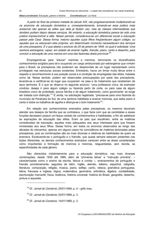 22                                    Vozes femininas do oitocentos – o papel das preceptoras nas casas brasileiras 

Mesa coordenada: Educação, género e história    Coordenada por: Lia Faria 

       A partir do final da primeira metade do século XIX, vão progressivamente multiplicando­se 
os  anúncios  de  educação  doméstica  e,  conseqüentemente,  tornando­se  essa  prática  mais 
acessível  não  apenas  às  elites  que  dela  já  faziam  uso,  mas  às  classes  intermediárias  que 
também podiam dispor desses serviços. No entanto, a educação doméstica parece ter sido uma 
prática  imprescindível  à  elite.  Nesse  período,  considerava­se  um  diferencial  social  a  educação 
passar  pela  Casa.  Dessa  forma,  mesmo  aqueles  cujos  filhos  freqüentavam  algum  colégio,  ou 
aqueles que os educavam eles próprios, em determinado momento necessitavam dos serviços 
de uma preceptora. É o que atesta o anúncio de 25 de janeiro de 1849, no qual é solicitada “uma 
senhora estrangeira, capaz, em estado de ensinar inglês, francês, piano, canto e desenho, para 
                                                                                 18 
concluir a educação de uma menina em uma das fazendas desta província”  . 

       Empregando­se  para  “educar”  meninas  e  meninos,  dominando  os  diversificados 
conhecimentos exigidos para tal e ocupando um cargo ambicionado por estrangeiros que vinham 
para  o  Brasil,  as  preceptoras  não  poderiam  ser  desprovidas  de  um  lugar  representado  como 
privilegiado  nas  estruturas  sociais  existentes.  Entretanto,  havia  um  limiar  muito  tênue  entre  o 
respeito e reconhecimento à sua posição social e à condição de empregadas das elites, tratadas 
como  tal.  Nesse  sentido,  podem  ser  observadas  preocupações  por  parte  das  preceptoras, 
levando­as  a  certificar­se  do  lugar  que  ocupariam  na  casa  e  do  tratamento  que  receberiam  de 
seus  senhores.  É  o  que  se  observa  no  seguinte  anúncio:  “uma  professora  viúva,  de  exemplar 
conduta,  deseja  ir  para  algum  colégio  ou  fazenda  perto  da  corte,  ou  para  casa  de  algum 
brasileiro viúvo de probidade, pouca família e de algum tratamento, como governante: só exige 
                              19 
ser tratada com distinção.”  E ainda, na solicitação registrada: “precisa­se para uma fazenda do 
município de Parahyba do Sul, de uma senhora habilitada a ensinar meninas, que saiba piano e 
                                                                             20 
canto e todos os trabalhos de agulha e afiança­se o bom tratamento”  . 

       Em  relação  aos  conhecimentos  ensinados  pelas  preceptoras,  os  mesmos  deveriam 
atender  aos  desejos  da  família  que  as  contratava,  o que  fazia  com  que  as  candidatas  a  essas 
funções devessem possuir um leque variado de conhecimentos e habilidades, a fim de satisfazer 
as  aspirações  de  educação  das  elites.  Eram  os  pais  que  escolhiam,  entre  as  matérias 
consideradas  de  educação,  aquelas  mais  adequadas  aos  seus  interesses  para  que  fossem 
ministradas  aos  seus  filhos.  Dessa  forma,  em  todos  os  anúncios  observados  ao  longo  das 
décadas  do  oitocentos,  apenas  em  alguns  casos  há  coincidência  de  matérias  lecionadas  pelas 
preceptoras,  pois  as  combinações  são  as  mais  diversas  e  relativas  às  habilidades  de  quem  as 
ensinava.  Excetuando­se  o  português  e  o  francês,  que  quase  sempre  estavam  presentes  nas 
lições  oferecidas,  os  demais  conhecimentos  ensinados  variavam  entre  as  áreas  consideradas 
como  importantes  à  formação  de  meninos  e  meninas,  resguardadas,  sem  dúvida,  as 
especificidades de cada gênero. 

        São  oferecidos  indistintamente  para  a  educação  doméstica,  nas  mais  diversas 
combinações,  desde  1839  até  1889,  além  de  “primeiras  letras”  e  “instrução  primária”,  – 
caracterizadas  como  o  ensino  da  escrita,  leitura  e  contas  –,  ensinamentos  de  português  e 
francês  prioritariamente,  seguidos  de  latim,  inglês,  alemão,  italiano,  espanhol,  caligrafia, 
literatura,  composição,  religião,  música,  piano,  solfejo,  canto,  rabeca,  gramática  portuguesa, 
latina,  francesa  e  inglesa,  lógica,  matemática,  geometria,  aritmética,  álgebra,  contabilidade, 
escrituração mercantil, física, botânica, história universal, história do Brasil, geografia, desenho, 
pintura e aquarela. 


       18 
             Cf. Jornal do Comércio, 25/01/1849, p. 4 – grifo meu. 
       19 
             Cf. Jornal do Comércio, 03/01/1869, p. 3. 
       20 
             Cf. Jornal do Comércio, 14/01/1869, p. 3.



                                                        VII Congresso LUSO­BRASILEIRO de História da Educação 
 