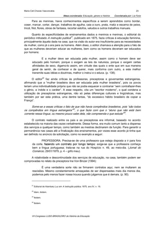 Maria Celi Chaves Vasconcelos                                                                                    23 

                                            Mesa coordenada: Educação, género e história    Coordenada por: Lia Faria 

        Para  as  meninas,  havia  conhecimentos  específicos  a  serem  aprendidos  como  bordar, 
coser, marcar, cortar, dançar, trabalhos de agulha, caia a ouro, prata, matiz e escama de peixe, 
tricot, filot, flores, obras de fantasia, recortar estofos, veludos e outros trabalhos manuais. 

       Quanto  às  especificidades  de  ensinamentos  dados  a  meninos  e  meninas,  o  editorial  do 
                                         21 
periódico intitulado A instrução publica  , publicado em 1875, fazia críticas à educação feminina, 
principalmente àquela dada na casa, que na visão do autor era insuficiente para as necessidades 
da mulher, como já o era para os homens. Além disso, o editor chamava a atenção para o fato de 
que  as  mulheres  deveriam  educar  as  mulheres,  bem  como  os  homens  deveriam  ser  educados 
por homens: 

               E  a  mulher  deve  ser  educada  pela  mulher,  assim  como  o  homem  deve  ser 
       educado  pelo  homem;  porque  o  exigem  as  leis  da  natureza,  porque  o  exigem  certas 
       afinidades  de  sexo,  digamo­lo  assim,  em  virtude  das  quais  o  ente  que  em  sua  maneira 
       geral  de  sentir,  de  conhecer  e  de  querer,  mais  conforma  com  outro,  a  este  melhor 
       transmite suas idéias e doutrinas, melhor o instrui e o educa. (p. 138). 
                 22 
        O  editor  faz  ainda  críticas  às  professoras,  preceptoras  e  governantas  estrangeiras, 
afirmando  que  a  “mulher  brasileira  deve  ser  educada  pela  mulher  brasileira”,  pois  os  povos 
teriam uma individualidade própria que não se podia esquecer e contrariar “sem contrafazer­lhes 
o  gênio,  a  índole  e  o  caráter”.  A  esse  respeito,  cita  um  “escritor  moderno”,  o  qual  condena  a 
utilização  de  preceptoras  estrangeiras,  não  só  pelas  diferenças  culturais  e  lingüísticas,  mas 
também  por  ser  esta  prática,  uma  dentre  tantas,  “do  excessivo  hábito  brasileiro  de  copiar  a 
França”.

      Some­se a essas críticas o fato de que não havia compêndios brasileiros, pois “são todos 
                                        23 
os  compêndios  em  língua  estrangeira”  ,  o  que  fazia  com  que  o  “aluno  que  não  está  bem 
                                                                                      24 
corrente nessa língua, ou mesmo pouco sabe dela, não compreenda o que estuda”  . 

      O  contrato  realizado  entre  os  pais  e  as  preceptoras  era  informal,  baseado  no  acordo 
estabelecido na maioria das vezes verbalmente. Dessa forma, era muito comum tanto a dispensa 
dos serviços a qualquer tempo, como também as mestras declinarem da função. Para garantir a 
permanência nas casas até a finalização dos ensinamentos, por vezes esse acordo já tinha que 
ser definido no anúncio da solicitação, como no exemplo a seguir: 

                PROFESSORA.  Precisa­se  de  uma  professora  que  esteja  disposta  a  ir  para  fora 
       da  corte,  fazendo  um  contrato  por  longo  tempo:  exige­se  que  a  professora  conheça 
       bem  a  língua  portuguesa;  trata­se  na  rua  do  Hospício  n.  49,  ao  meio­dia.  (Jornal  do 
       Comércio, 29/01/1879, p. 4 – grifo meu). 

     A rotatividade e descontinuidade dos  serviços de educação, na casa, também podem ser 
comprovadas no relato da preceptora Ina Von Binzer (1994): 

               É  uma  verdadeira  sorte  não  se  firmarem  contratos  aqui,  nem  se  multarem  as 
       rescisões.  Mesmo  constantemente  ameaçadas  de  ser  dispensadas  mais  dia  menos  dia, 
       podemos pelo menos fazer nossa trouxa quando julgamos que é demais. (p. 90). 


       21 
             Editorial de Alambary Luz em A instrução publica, 1875, ano IV, n. 19. 

       22 
             Idem, ibidem. 

       23 
             Ibidem. 

       24 
             Ibidem.




       VII Congresso LUSO­BRASILEIRO de História da Educação 
 