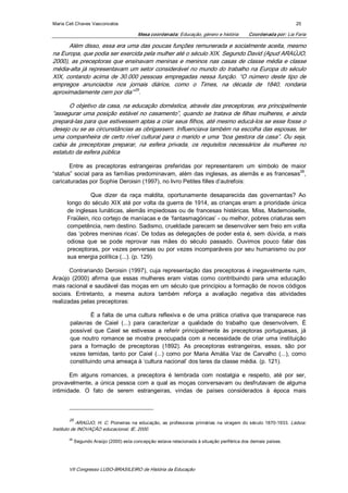 Maria Celi Chaves Vasconcelos                                                                                             25 

                                           Mesa coordenada: Educação, género e história           Coordenada por: Lia Faria 

       Além disso, essa era uma das poucas funções remunerada e socialmente aceita, mesmo 
na Europa, que podia ser exercida pela mulher até o século XIX. Segundo David (Apud ARAÚJO, 
2000), as preceptoras que ensinavam meninas e meninos nas casas de classe média e classe 
média­alta já representavam um setor considerável no mundo do trabalho na Europa do século 
XIX,  contando  acima  de  30.000  pessoas  empregadas  nessa  função.  “O  número  deste  tipo  de 
empregos  anunciados  nos  jornais  diários,  como  o  Times,  na  década  de  1840,  rondaria 
aproximadamente cem por dia” 25 . 

       O objetivo da casa, na educação doméstica, através das preceptoras, era principalmente 
“assegurar uma posição estável no casamento”, quando se tratava de filhas mulheres, e  ainda 
prepará­las para que estivessem aptas a criar seus filhos, até mesmo educá­los se esse fosse o 
desejo ou se as circunstâncias as obrigassem. Influenciava também na escolha das esposas, ter 
uma companheira de certo nível cultural para  o marido e uma “boa gestora da casa”. Ou seja, 
cabia  às  preceptoras  preparar,  na  esfera  privada,  os  requisitos  necessários  às  mulheres  no 
estatuto da esfera pública 

       Entre  as  preceptoras  estrangeiras  preferidas  por  representarem  um  símbolo  de  maior 
                                                                                                      26 
“status”  social  para  as  famílias  predominavam,  além das  inglesas,  as  alemãs  e  as  francesas  , 
caricaturadas por Sophie Deroisin (1997), no livro Petites filles d’autrefois: 

                 Que  dizer  da  raça  maldita,  oportunamente  desaparecida  das  governantas?  Ao 
       longo do século XIX até por volta da guerra de 1914, as crianças eram a prioridade única 
       de inglesas lunáticas, alemãs impiedosas ou de francesas  histéricas. Miss, Mademoiselle, 
       Fraülein, rico cortejo de maníacas e de ‘fantasmagóricas’ ­ ou melhor, pobres criaturas sem 
       competência, nem destino. Sadismo, crueldade parecem se desenvolver sem freio em volta 
       das  ‘pobres meninas ricas’. De todas  as delegações  de poder esta é,  sem dúvida, a mais 
       odiosa  que  se  pode  reprovar  nas  mães  do  século  passado.  Ouvimos  pouco  falar  das 
       preceptoras, por vezes perversas ou por vezes incomparáveis por seu humanismo ou por 
       sua energia política (...). (p. 129). 

       Contrariando  Deroisin  (1997),  cuja  representação  das  preceptoras  é  inegavelmente  ruim, 
Araújo  (2000)  afirma  que  essas  mulheres  eram  vistas  como  contribuindo  para  uma  educação 
mais racional e saudável das moças em um século que principiou a formação de novos códigos 
sociais.  Entretanto,  a  mesma  autora  também  reforça  a  avaliação  negativa  das  atividades 
realizadas pelas preceptoras: 

                 É  a  falta  de  uma  cultura  reflexiva  e  de  uma  prática  criativa  que  transparece  nas 
        palavras  de  Caiel  (...)  para  caracterizar  a  qualidade  do  trabalho  que  desenvolvem.  É 
        possível  que  Caiel  se  estivesse  a  referir  principalmente  às  preceptoras  portuguesas,  já 
        que  noutro  romance  se  mostra  preocupada  com  a  necessidade  de  criar  uma  instituição 
        para  a  formação  de  preceptoras  (1892).  As  preceptoras  estrangeiras,  essas,  são  por 
        vezes  temidas,  tanto  por  Caiel  (...)  como  por  Maria  Amália  Vaz  de  Carvalho  (...),  como 
        constituindo uma ameaça à ‘cultura nacional’ dos lares da classe média. (p. 121). 

       Em  alguns  romances,  a  preceptora  é  lembrada  com  nostalgia  e  respeito,  até  por  ser, 
provavelmente,  a  única  pessoa  com  a  qual  as  moças  conversavam  ou  desfrutavam  de  alguma 
intimidade.  O  fato  de  serem  estrangeiras,  vindas  de  países  considerados  à  época  mais 



        25 
            ARAÚJO,  H.  C.  Pioneiras  na  educação,  as  professoras  primárias  na  viragem  do  século  1870­1933.  Lisboa: 
Instituto de INOVAÇÃO educacional, IE, 2000. 

        26 
              Segundo Araújo (2000) esta concepção estava relacionada à situação periférica dos demais países.




        VII Congresso LUSO­BRASILEIRO de História da Educação 
 