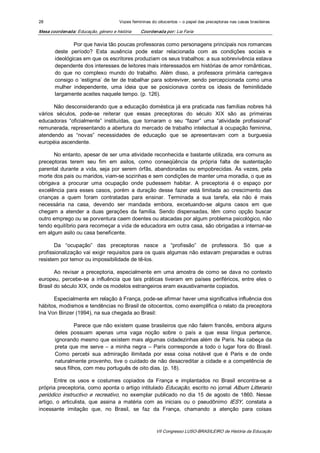 28                                    Vozes femininas do oitocentos – o papel das preceptoras nas casas brasileiras 

Mesa coordenada: Educação, género e história    Coordenada por: Lia Faria 

               Por que havia tão poucas professoras como personagens principais nos romances 
       deste  período?  Esta  ausência  pode  estar  relacionada  com  as  condições  sociais  e 
       ideológicas em que os escritores produziam os seus trabalhos: a sua sobrevivência estava 
       dependente dos interesses de leitores mais interessados em histórias de amor românticas, 
       do  que  no  complexo  mundo  do  trabalho.  Além  disso,  a  professora  primária  carregava 
       consigo  o  ‘estigma’  de ter  de trabalhar  para  sobreviver,  sendo  percepcionada  como  uma 
       mulher  independente,  uma  ideia  que  se  posicionava  contra  os  ideais  de  feminilidade 
       largamente aceites naquele tempo. (p. 126). 

       Não desconsiderando que a educação doméstica já era praticada nas famílias nobres há 
vários  séculos,  pode­se  reiterar  que  essas  preceptoras  do  século  XIX  são  as  primeiras 
educadoras  “oficialmente”  instituídas,  que  tornaram  o  seu  “fazer”  uma  “atividade  profissional” 
remunerada, representando a abertura do mercado de trabalho intelectual à ocupação feminina, 
atendendo  as  “novas”  necessidades  de  educação  que  se  apresentavam  com  a  burguesia 
européia ascendente. 

      No entanto, apesar de ser uma atividade reconhecida e bastante utilizada, era comuns as 
preceptoras  terem  seu  fim  em  asilos,  como  conseqüência  da  própria  falta  de  sustentação 
parental  durante  a  vida,  seja  por  serem  órfãs,  abandonadas  ou  empobrecidas.  Às  vezes,  pela 
morte dos pais ou maridos, viam­se sozinhas e sem condições de manter uma moradia, o que as 
obrigava  a  procurar  uma  ocupação  onde  pudessem  habitar.  A  preceptoria  é  o  espaço  por 
excelência  para  esses  casos,  porém  a  duração  desse  fazer  está  limitada  ao  crescimento  das 
crianças  a  quem  foram  contratadas  para  ensinar.  Terminada  a  sua  tarefa,  ela  não  é  mais 
necessária  na  casa,  devendo  ser  mandada  embora,  excetuando­se  alguns  casos  em  que 
chegam  a  atender  a  duas  gerações  da  família.  Sendo  dispensadas,  têm  como  opção  buscar 
outro emprego ou se porventura caem doentes ou atacadas por algum problema psicológico, não 
tendo equilíbrio para recomeçar a vida de educadora em outra casa, são obrigadas a internar­se 
em algum asilo ou casa beneficente. 

       Da  “ocupação”  das  preceptoras  nasce  a  “profissão”  de  professora.  Só  que  a 
profissionalização vai exigir requisitos para os quais algumas não estavam preparadas e outras 
resistem por temor ou impossibilidade de tê­los. 

       Ao  revisar  a  preceptoria,  especialmente  em  uma  amostra  de  como  se  dava  no  contexto 
europeu,  percebe­se  a  influência  que  tais  práticas  tiveram  em  países  periféricos,  entre  eles  o 
Brasil do século XIX, onde os modelos estrangeiros eram exaustivamente copiados. 

      Especialmente em relação à França, pode­se afirmar haver uma significativa influência dos 
hábitos, modismos e tendências no Brasil de oitocentos, como exemplifica o relato da preceptora 
Ina Von Binzer (1994), na sua chegada ao Brasil: 

                Parece que não existem quase brasileiros que não falem francês, embora alguns 
       deles  possuam  apenas  uma  vaga  noção  sobre  o  país  a  que  essa  língua  pertence, 
       ignorando mesmo que existem mais algumas cidadezinhas além de Paris. Na cabeça da 
       preta  que  me  serve  –  a  minha  negra  –  Paris  corresponde  a  todo  o  lugar  fora  do  Brasil. 
       Como  percebi  sua  admiração  ilimitada  por  essa  coisa  notável  que  é  Paris  e  de  onde 
       naturalmente provenho, tive o cuidado de não desacreditar a cidade e a competência de 
       seus filhos, com meu português de oito dias. (p. 18). 

       Entre  os  usos  e  costumes  copiados  da  França  e  implantados  no  Brasil  encontra­se  a 
própria preceptoria, como aponta o artigo intitulado Educação, escrito no jornal Album Litterario 
periódico  instructivo  e  recreativo,  no  exemplar  publicado  no  dia  15  de  agosto  de  1860.  Nesse 
artigo,  o  articulista,  que  assina  a  matéria  com  as  iniciais  ou  o  pseudônimo  IESY,  constata  a 
incessante  imitação  que,  no  Brasil,  se  faz  da  França,  chamando  a  atenção  para  coisas



                                                        VII Congresso LUSO­BRASILEIRO de História da Educação 
 