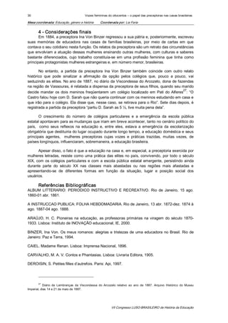 30                                         Vozes femininas do oitocentos – o papel das preceptoras nas casas brasileiras 

Mesa coordenada: Educação, género e história          Coordenada por: Lia Faria 


        4 ­ Considerações finais 
       Em 1884, a preceptora Ina Von Binzer regressou a sua pátria e, posteriormente, escreveu 
suas  memórias  de  educadora  nas  casas  de  famílias  brasileiras,  por  meio  de  cartas  em  que 
contava o seu cotidiano nesta função. Os relatos da preceptora são um retrato das circunstâncias 
que  envolviam  a  atuação  dessas  mulheres  ensinando  outras  mulheres,  com culturas  e  saberes 
bastante  diferenciados,  cujo  trabalho  constituía­se  em  uma  profissão  feminina  que  tinha  como 
principais protagonistas mulheres estrangeiras e, em número menor, brasileiras. 

       No  entanto,  a  partida  da  preceptora  Ina  Von  Binzer  também  coincide  com  outro  relato 
histórico  que  pode  sinalizar  a  afirmação  da  opção  pelos  colégios  que,  pouco  a  pouco,  vai 
seduzindo as elites. No ano de 1887, no diário da Viscondessa do Arcozelo, dona  de fazendas 
na região de Vassouras, é relatada a dispensa da preceptora de seus filhos, quando seu marido 
                                                                                                27 
decide  mandar  os  dois  meninos  freqüentarem  um  colégio  localizado  em  Pati  do  Alferes  :  “O 
Castro falou hoje com D. Sarah que não queria continuar com os meninos estudando em casa e 
que irão para o colégio. Ela disse que, nesse caso, se retirava para o Rio”. Sete dias depois, é 
registrada a partida da preceptora “partiu D. Sarah as 5 ½, tive muita pena dela”. 

        O  crescimento  do  número  de  colégios  particulares  e  a  emergência  da  escola  pública 
estatal apontavam para as mudanças que iriam em breve acontecer, tanto no cenário político do 
país,    como  seus  reflexos  na  educação  e,  entre  eles,  estava  a  emergência  da  escolarização 
obrigatória que destituiria do lugar ocupado durante longo tempo, a educação doméstica e seus 
principais  agentes,    mulheres  preceptoras  cujas  vozes  e  práticas  trazidas,  muitas  vezes,  de 
países longínquos, influenciaram, sobremaneira, a educação brasileira. 

       Apesar disso, o fato é que a educação na casa e, em especial, a preceptoria exercida por 
mulheres  letradas,  resiste  como  uma  prática  das  elites  no  país,  convivendo,  por  todo  o  século 
XIX,  com  os  colégios  particulares  e  com  a  escola  pública  estatal  emergente,  persistindo  ainda 
durante  parte  do  século  XX  nas  classes  mais  abastadas  ou  nas  regiões  mais  afastadas  e 
apresentando­se  de  diferentes  formas  em  função  da  situação,  lugar  e  posição  social  dos 
usuários. 

        Referências Bibliográficas 
ALBUM  LITTERARIO:  PERIODICO  INSTRUCTIVO  E  RECREATIVO.  Rio  de  Janeiro,  15  ago. 
1860­01 abr. 1861. 

A INSTRUCCAO PUBLICA: FOLHA HEBDOMADARIA. Rio de Janeiro, 13 abr. 1872­dez. 1874 à 
ago. 1887­04 ago. 1888. 

ARAÚJO,  H.  C.  Pioneiras  na  educação,  as  professoras  primárias  na  viragem  do  século  1870­ 
1933. Lisboa: Instituto de INOVAÇÃO educacional, IE, 2000. 

BINZER,  Ina  Von.  Os  meus  romanos:  alegrias  e  tristezas  de  uma  educadora  no  Brasil.  Rio  de 
Janeiro: Paz e Terra, 1994. 

CAIEL. Madame Renan. Lisboa: Imprensa Nacional, 1896. 

CARVALHO, M. A. V. Contos e Phantasias. Lisboa: Livraria Editora, 1905. 

DEROISIN, S. Petites filles d’autrefois. Paris: Api, 1997. 




        27 
           Diário  de  Lembranças  da  Viscondessa  do  Arcozelo  relativo  ao  ano  de  1887.  Arquivo  Histórico  do  Museu 
Imperial, dias 14 e 21 de maio de 1887.




                                                               VII Congresso LUSO­BRASILEIRO de História da Educação 
 